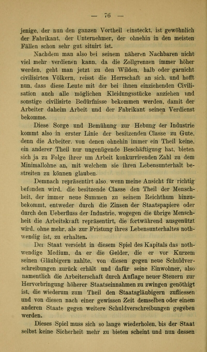 jenige. der nun den ganzen Vortheil einsteckt, ist gewöhnlich der Fabrikant, der Unternehmer, der ohnehin in den meisten Fällen schon sehr gut situirt ist. Nachdem man also bei seinem näheren Nachbaren nicht viel mehr verdienen kann, da die Zollgrenzen immer höher werden, geht man jetzt zu den Wilden, halb oder garnicht civilisirten Völkern, reisst die Herrschaft an sich, und hofft nun. dass diese Leute mit der bei ihnen einziehenden (Zivili- sation auch alle möglichen Kleidungsstücke anziehen und sonstige civiüsirte Bedürfnisse bekommen werden, damit der Arbeiter daheim Arbeit und der Fabrikant seinen Verdienst bekomme. Diese Sorge und Bemühung zur Hebung der Industrie kommt also in erster Linie der besitzenden Classe zu Gute, denn die Arbeiter, von denen ohnehin immer ein Theil keine, ein anderer Theil nur ungenügende Beschäftigung hat, bieten sich ja zu Folge ihrer um Arbeit konkurrirenden Zahl zu dem Minimallohne an, mit welchem sie ihren Lebensunterhalt be- streiten zu können glauben. Demnach repräsentirt also, wenn meine Ansicht für richtig befanden wird, die besitzende Classe den Theil der Mensch- heit, der immer neue Summen zu seinem Eeichthum hinzu- bekommt, entweder durch die Zinsen der Staatspapiere oder durch den Ueberfluss der Industrie, wogegen die übrige Mensch- heit die Arbeitskraft repräsentirt, die fortwährend ausgenützt wird, ohne mehr, als zur Fristung ihres Lebensunterhaltes not- wendig ist, zu erhalten. Der Staat versieht in diesem Spiel des Kapitals das not- wendige Medium, da er die Gelder, die er vor Kurzem seinen Gläubigern zahlte, von diesen gegen neue Schuldver- schreibungen zurück erhält und dafür seine Einwohner, also namentlich die Arbeiterschaft durch Auflage neuer Steuern zur Hervorbringung höherer Staatseinnahmen zu zwingen genöthigt ist, die wiederum zum Theil den Staatsgläubigern zufliessen und von diesen nach einer gewissen Zeit demselben oder einem anderen Staate gegen weitere Schuldverschreibungen gegeben werden. Dieses Spiel muss sich so lange wiederholen, bis der Staat selbst keine Sicherheit mehr zu bieten scheint und nun dessen