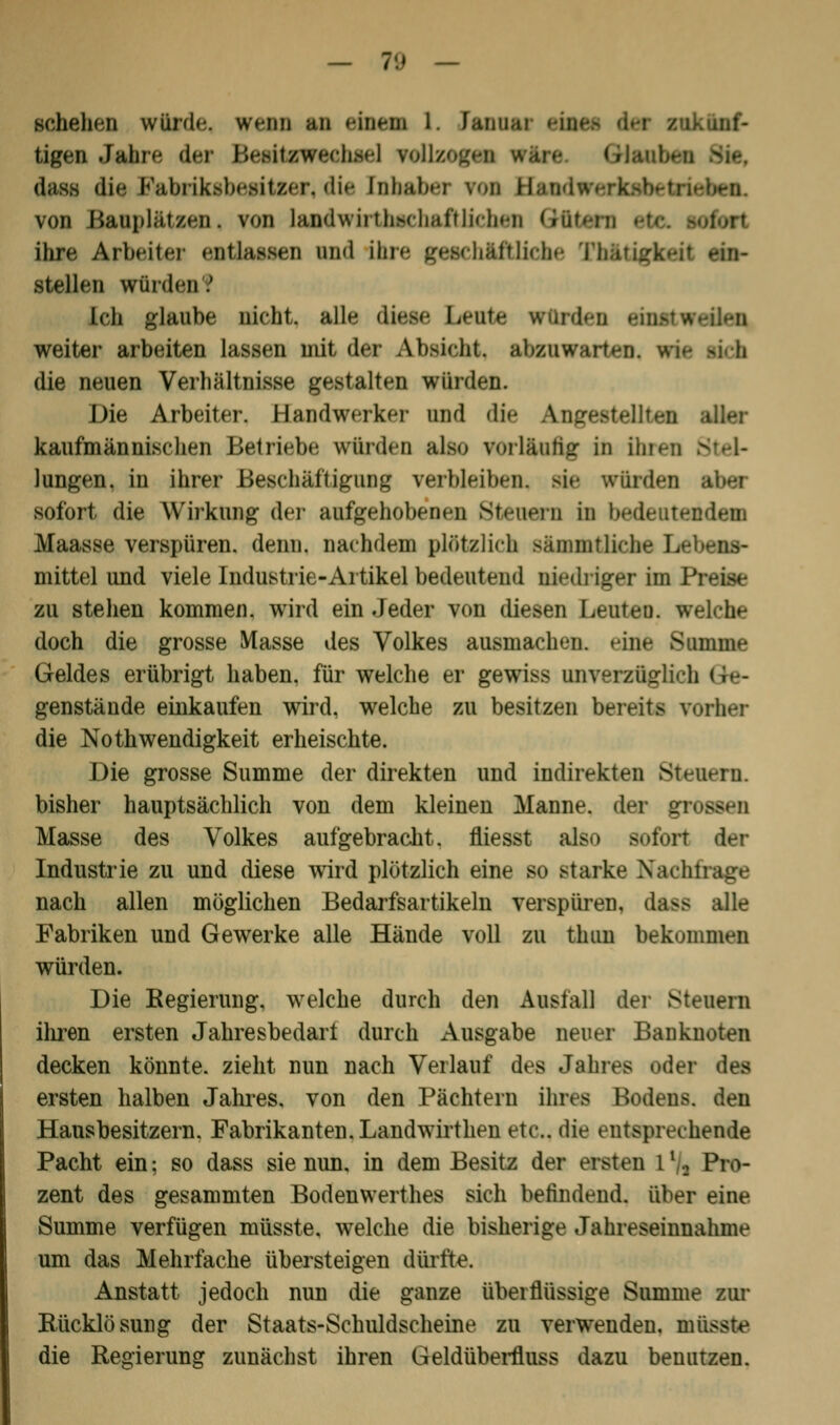 — 1\) — schehen würde, wenn an einem 1. Janua! (igen Mr6 der Besitawoehsel rollzegpi Hin GHi diiss die Rabriksbesüser, die fababer von B »iben. von Bauplätzen, von landwüthschaftlichen Güfc ihre Arbeiter entlassen und ihre geschäftliche Th&tigkeit um- stellen würden'? ich glaube nicht, all»* diese beute würden e weiter arbeiten lassen nüt der Absieht atauwaitea, wie die neuen Verhältnisse gestalten würden. Die Arbeiter. Handwerker und die Angestellten kaufmännischen Betriebe winden als.» vorläufig in ihren : lungen. in ihrer Beschäftigung verbleiben* sie würden sofort die Wirkung der aufgehobenen Steuern in bedeutendem Maasse verspüren, denn, nachdem plötzlich s&mmtlichc Le mittel und viele Industrie-Artikel bedeutend niedriger im Preise zu stehen kommen, wird ein Jeder von diesen Leuten. Welche doch die grosse Masse des Volkes ausmachen, »ine Summe Geldes erübrigt haben, für welche er gewiss unverzüglich Ge- genstände einkaufen wird, welche zu besitzen bereite vorher die Notwendigkeit erheischte. Die grosse Summe der direkten und indirekten Steuern. bisher hauptsächlich von dem kleinen Manne, der gl Masse des Volkes aufgebracht, fliesst also sofort der Industrie zu und diese wird plötzlich eine so starke Nachfrage nach allen möglichen Bedarfsartikeln verspüren, dass alle Fabriken und Gewerke alle Hände voll zu thun bekommen würden. Die Regierung, welche durch den Ausfall der Steuern ihren ersten Jahresbedari durch Ausgabe neuer Banknoten decken könnte, zieht nun nach Verlauf des Jahres oder des ersten halben Jahres, von den Pächtern ihres Bodens, den Hansbesitzern. Fabrikanten. Landwirthen etc.. die entsprechende Pacht ein; so dass sie nun, in dem Besitz der ersten 1 % Pro- zent des gesammten Bodenwerthes sich befindend, über eine Summe verfügen müsste. welche die bisherige Jahreseinnahme um das Mehrfache übersteigen dürfte. Anstatt jedoch nun die ganze überflüssige Summe zur Rücklösuug der Staats-Schuldscheine zu verwenden, müsste die Regierung zunächst ihren Geldüberfluss dazu benutzen.