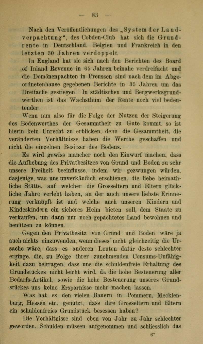 88 Nach den Veröffentlichungen dei md- rerpachtung, des Cobden-Club hat rieh die Grund- rente in Deutschland. Belgien und letzten :J0 .In Inen verdoppelt In England hat sie sieb nach den Berichten d ol Inland Revenue in 65 Jahren beinahe rerdretffcchl und die Domönenpachten in Preussen sind nach dem im \ ordnetenhaase gegebenen Berichte in 15 Jahren du da* Dreifache gestiegen In städtischen und Bergwerksgrund- werthen ist das Wachsthom der Heute noch fiel I t ender. Wenn nun also für die Folge der Nutzen der Steigt des Bodenwerthes der Qeeammtheil zu Gute kommt - hierin kein Unrecht zu erblicken, denn die Gesainmthcit, dk veränderten Verhältnisse haben die Werthe geschalten und nicht die einzelnen Besitzer des Bodens Es wird gewiss mancher noch den Einwurf machen, die Aufhebung des Privatbesitzes von Grund und Boden zu sehr unsere Freiheit beeinflusse, indem wir gezwungen würden. dasjenige, was uns unverkäuflich erschienen, die liebe heiinath- liche Stätte, auf welcher die Grosseltern und Eltern glück- liche Jahre verlebt haben, an der auch unsere liebste Erinne- rung verknüpft ist und welche auch unseren Kindern und Kindeskindern ein sicheres Heim bieten soll, dem Staate- iu verkaufen, um dann nur noch gepachtetes Land bewohnen und benützen zu können. Gegen den Privatbesitz von Grund und Boden wäre ja auch nichts einzuwenden, wenn dieses nicht gleichzeitig die Ur- sache wäre, dass es anderen Leuten dafür desto schlechter erginge, die. zu Folge ihrer zunehmenden Consums-rnlahig- keit dazu beitragen, dass uns die schuldenfreie Erhaltung des Grundstückes nicht leicht wird, da die hohe Besteuerung aller Bedarfs-Artikel, sowie die hohe Besteuerung unseres Grund- stückes uns keine Ersparnisse mehr machen lassen. Was hat es den vielen Bauern in Pommern. Mecklen- burg, Hessen etc. genutzt, dass ihre Grosseltern und Eltern ein schuldenfreies Grundstück besessen haben? Die Verhältnisse sind eben von Jahr zu Jahr schlechter geworden. Schulden müssen aufgenommen und schliesslich das 6*