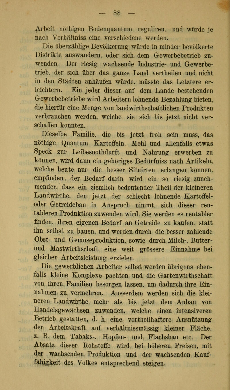 Arbeit nöthigen Bodenquantum reguliren. und würde je nach Verhältniss eine verschiedene werden. Die überzählige Bevölkerung würde in minder bevölkerte Distrikte auswandern, oder sich dem Gewerbebetrieb zu- wenden. Der riesig wachsende Industrie- und Gewerbe- trieb, der sich über das ganze Land vertheilen und nicht in den Städten anhäufen würde, müsste das Letztere er- leichtern. Ein jeder dieser auf dem Lande bestehenden Gewerbebetriebe wird Arbeitern lohnende Bezahlung bieten, die hierfür eine Menge von landwirtschaftlichen Produkten verbrauchen werden, welche sie sich bis jetzt nicht ver- schaffen konnten. Dieselbe Familie, die bis jetzt frob sein muss, das nöthige Quantum Kartoffeln, Mehl und allenfalls etwas Speck zur Leibesnothdurft und Nahrung erwerben zu können, wird dann ein gehöriges Bedürfniss nach Artikeln, welche heute nur die besser Situirten erlangen können, empfinden, der Bedarf darin wird ein so riesig zuneh- mender, dass ein ziemlich bedeutender Theil der kleineren Landwirthe. den jetzt der schlecht lohnende Kartoffel- oder Getreidebau in Anspruch nimmt, sich dieser ren- tableren Produktion zuwenden wird. Sie werden es rentabler finden, ihren eigenen Bedarf an Getreide zu kaufen, statt ihn selbst zu bauen, und werden durch die besser zahlende Obst- und Gemüseproduktion, sowie durch Milch-. Butter- und Mastwirthschaft eine weit grössere Einnahme bei gleicher Arbeitsleistung erzielen. Die gewerblichen Arbeiter selbst werden übrigens eben- falls kleine Komplexe pachten und die Gartenwirtschaft von ihren Familien besorgen lassen, um dadurch ihre Ein- nahmen zu vermehren. Ausserdem werden sich die klei- neren Landwirthe mehr als bis jetzt dem Anbau von Handelsgewächsen zuwenden, welche einen intensiveren Betrieb gestatten, d. h eine vorteilhaftere Ausnützung der Arbeitskraft auf Verhältnisseässig kleiner Fläche. z. B. dem Tabaks-. Hopfen- und Flachsbau etc. Der Absatz dieser Rohstoffe wird bei höheren Preisen, mit der wachsenden Produktion und der wachsenden Kauf- fähigkeit des Volkes entsprechend steigen.