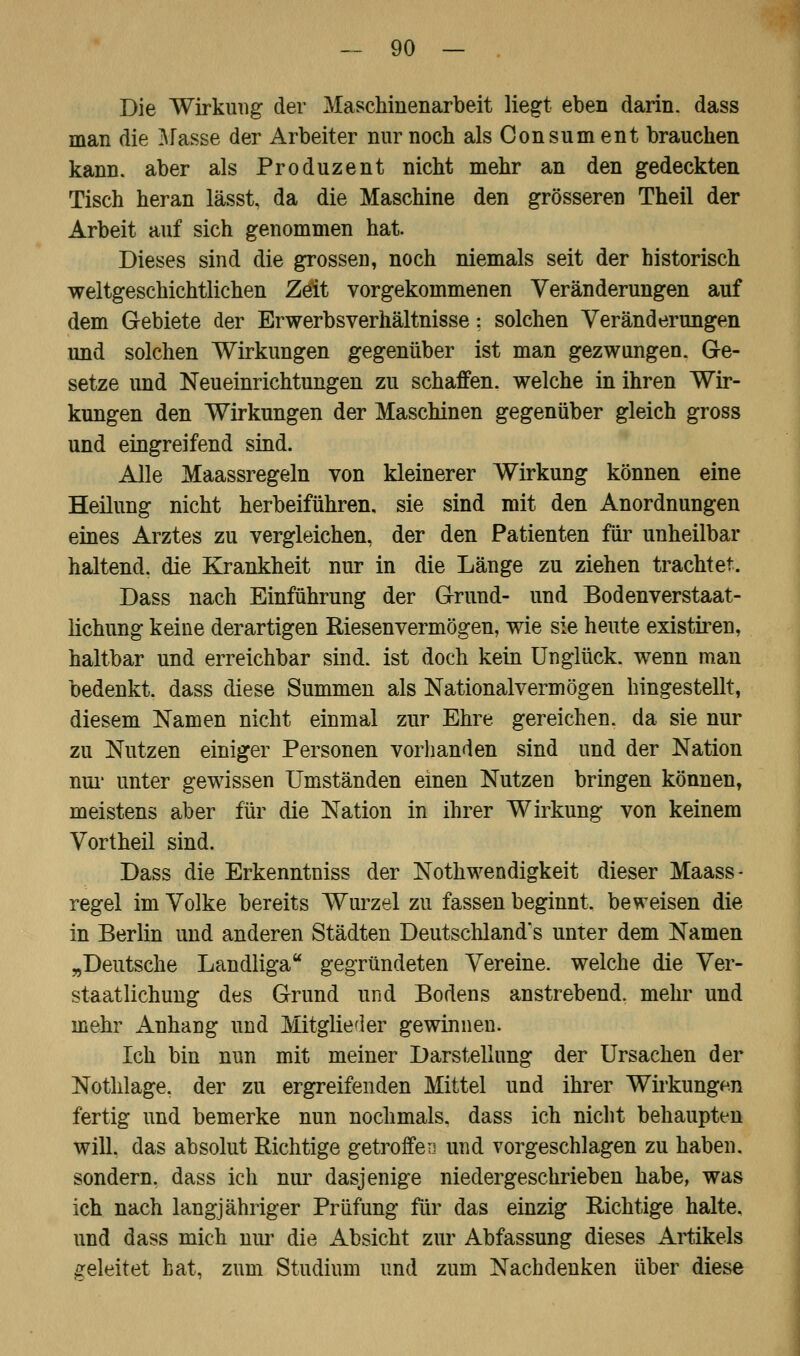 Die Wirkung der Maschinenarbeit liegt eben darin, dass man die Masse der Arbeiter nur noch als Consum ent brauchen kann, aber als Produzent nicht mehr an den gedeckten Tisch heran lässt, da die Maschine den grösseren Theil der Arbeit auf sich genommen hat. Dieses sind die grossen, noch niemals seit der historisch weltgeschichtlichen Zeit vorgekommenen Veränderungen auf dem Gebiete der Erwerbs Verhältnisse; solchen Veränderungen und solchen Wirkungen gegenüber ist man gezwungen. Ge- setze und Neueinrichtungen zu schaffen, welche in ihren Wir- kungen den Wirkungen der Maschinen gegenüber gleich gross und eingreifend sind. Alle Maassregeln von kleinerer Wirkung können eine Heilung nicht herbeiführen, sie sind mit den Anordnungen eines Arztes zu vergleichen, der den Patienten für unheilbar haltend, die Krankheit nur in die Länge zu ziehen trachtet. Dass nach Einführung der Grund- und Bodenverstaat- lichung keine derartigen Riesenvermögen, wie sie heute existiren, haltbar und erreichbar sind, ist doch kein Unglück, wenn man bedenkt, dass diese Summen als Nationalvermögen hingestellt, diesem Namen nicht einmal zur Ehre gereichen, da sie nur zu Nutzen einiger Personen vorhanden sind und der Nation nur unter gewissen Umständen einen Nutzen bringen können, meistens aber für die Nation in ihrer Wirkung von keinem Vortheil sind. Dass die Erkenntniss der Notwendigkeit dieser Maass- regel im Volke bereits Wurzel zu fassen beginnt, beweisen die in Berlin und anderen Städten Deutschlands unter dem Namen „Deutsche Landliga gegründeten Vereine, welche die Ver- staatlichung des Grund und Bodens anstrebend, mehr und mehr Anhang und Mitglieder gewinnen. Ich bin nun mit meiner Darstellung der Ursachen der Nothlage, der zu ergreifenden Mittel und ihrer Wirkungen fertig und bemerke nun nochmals, dass ich nicht behaupten will, das absolut Richtige getroffen und vorgeschlagen zu haben, sondern, dass ich nur dasjenige niedergeschrieben habe, was ich nach langjähriger Prüfung für das einzig Richtige halte, und dass mich nur die Absicht zur Abfassung dieses Artikels geleitet bat, zum Studium und zum Nachdenken über diese