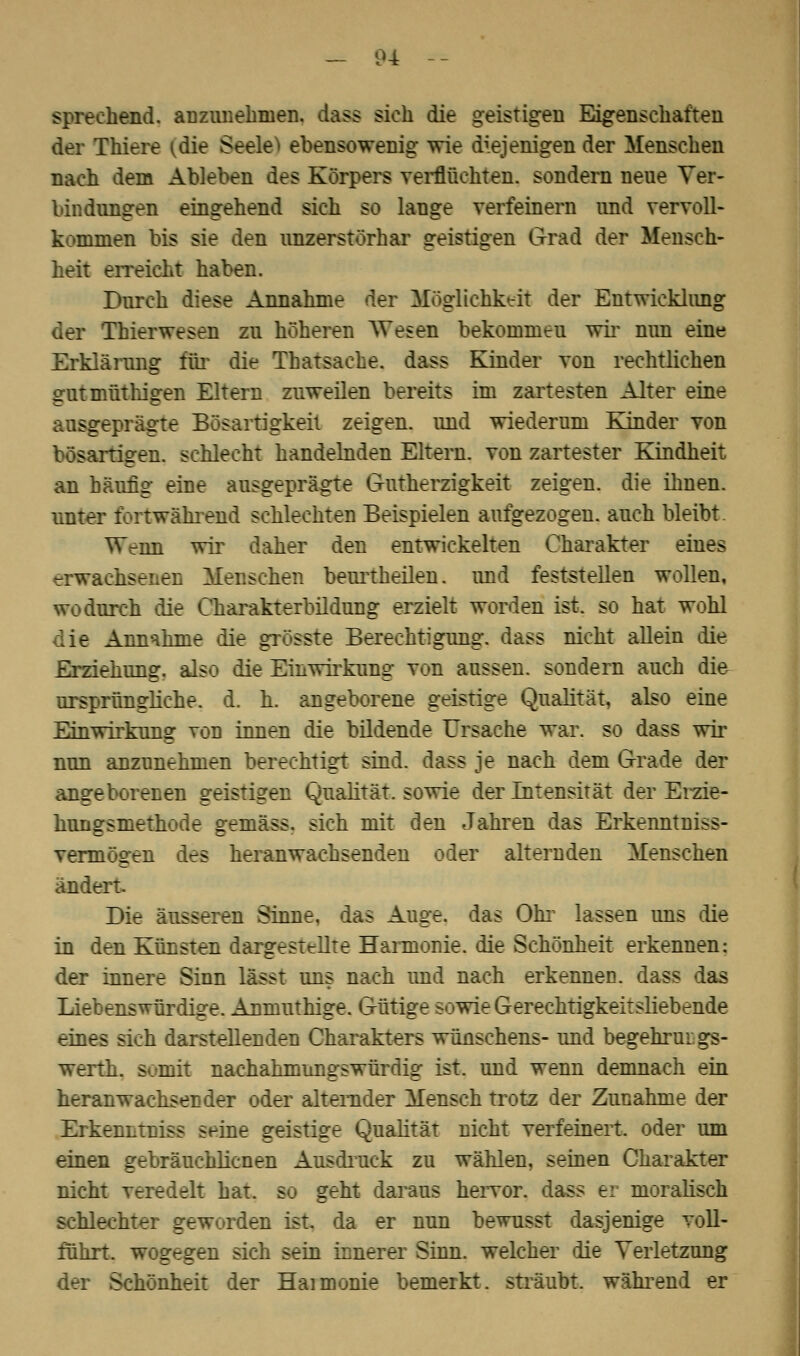 sprechend, anzunehmen, dass sieh die geistigen Eigenschaften der Thiere [die Seelen ebensowenig wie diejenigen der Menschen nach dem Ableben des Körpers verfluchten, sondern neue Ver- bindungen eingehend sich so lange verfeinern und vervoll- kommen bis sie den unzerstörhar geistigen Grad der Mensch- heit erreicht haben. Durch diese Annahme der Möglichkeit der Entwicklung der Thierwesen zu höheren Wesen bekommeu wir nun eine Erklärung für die Thatsache. dass Kinder von rechtlichen gutmüthigen Eltern zuweilen bereits im zartesten Alter eine ausgeprägte Bösartigkeit zeigen, und wiederum Kinder von bösartigen, schlecht handelnden Eltern, von zartester Kindheit an häufig eine ausgeprägte Gutherzigkeit zeigen, die ihnen, unter fortwährend schlechten Beispielen aufgezogen, auch bleibt. Wenn wir daher den entwickelten Charakter eines erwachsenen Menschen beurtheilen. und feststellen wollen, wodurch die Charakterbildung erzielt worden ist. so hat wohl die Annahme die grösste Berechtigung, dass nicht allein die Erziehung, also die Einwirkung von aussen, sondern auch die^ ursprüngliche, d. h. angeborene geistige Qualität, also eine Einwirkung von innen die bildende Ursache war. so dass wir nun anzunehmen berechtigt sind, dass je nach dem Grade der angeborenen geistigen Qualität, sowie der Intensität der Erzie- hungsmethode gemäss, sich mit den Jahren das Erkenntniss- vermögen des heranwachsenden oder alternden Menschen ändert Die äusseren Sinne, das Auge, das Ohr lassen uns die in den Künsten dargestellte Harmonie, die Schönheit erkennen: der innere Sinn lässt uns nach und nach erkennen, dass das Liebenswürdige. Anmuthige. Gütige sowie Gerechtigkeitsliebende eines sich darstellenden Charakters wünschens- und begehrur gs- werth. somit nachahmungswürdig ist. und wenn demnach ein heranwachsender oder alternder Mensch trotz der Zunahme der ErkenLtniss seine geistige Qualität nicht verfeinert, oder um einen gebräuchlichen Ausdruck zu wählen, seinen Charakter nicht veredelt hat. so geht daraus hervor, dass er moralisch schlechter geworden ist. da er nun bewusst dasjenige voll- führt, wogegen sich sein innerer Sinn, welcher die Verletzung der Schönheit der Haimonie bemerkt, sträubt, während er