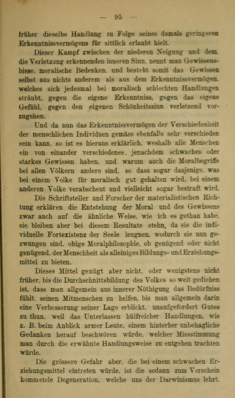 früh*- - Han Bttg m Folge seines damals geringeren Erkenntnisvermögens tl und dem. die Verletz mg erkennenden iwetwJ Sinn, nennt man Gewissens- bisse, moralische Bedenken und -iagem selbst aas nici/ ■ ErkenntnissvennögeaL welches .-ich jedesmal bei moralisch en Handl sträubt, gfgen die eigene Erkenntnis*, gegen das -igene ihi gegfn d*-n ei: iönheitssinn verle* zugehen. Und da nun das Erfreu - - der Ver> . der menschlichen Individuen gemk eden Ben kann, so erklärlich, weshalb alle Menschen ein von einander verschiedenes, jenachdem schw«r. steifet lan haben, und warum auch die Moralbegritfe bei allen Völkern andere sind, so dass sogar dasjenige bei einen. :ür moralisch gut gehalten wird, bei einem anderen Volke verabscheut und vielleicht i i wird. Die Schriftsteller und Forscher der materialistischen Rich- tung erklären die Entstehung der Moral und isaens zwar auch auf die ähnliche Wc ^an habe. sie bleiben aber bei diesem Resultate stehn, da sie die indi- viduelle Fortexistenz der Seele leugnen, wodurch sie nun ge- zwungen sind, obige Moi alpfaflosophie, ob genügend eder nicht genügend, der Menschheit als alleiniges Bildungs- und Erziel, mittel zu bieten. Dieses Mittel genügt aber nicht, oder w nicht früher, bis die Durchschiüttsbildung des Volk * gediehen ist. dass man allgemein aus innerer Nöthigung das Bedürfnis* fühlt seinen Mitmenschen zu helfen, bis man allgemein darin eine rang seiner Lage erblickt. unaufgeford zu thun. weil das Unterlassen hülfreicher Handlungen. z. ß. beim Anblick armer Leute, einem hinterher unbehagliche Gedanken herauf beschwören würde, welcher Missstimmung man durch die erwähnte Handln:._ ■ entgehen trachten wilde. Die gross .-dir aber, die bei einem - m Er- ziehungsmittel eintreten würde, ist die sodann zum Voi schein kommende Degeneration, welche uns der Darwinismus .