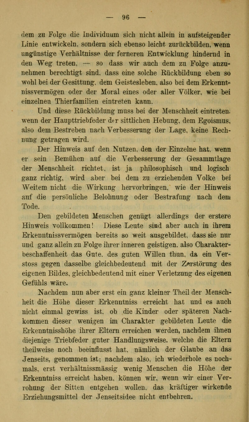 dem zu Folge die Individuum sich nicht allein in aufsteigender Linie entwickeln, sondern sich ebenso leicht zurückbilden, wenn ungünstige Verhältnisse der ferneren Entwicklung hindernd in den Weg treten. — so dass wir auch dem zu Folge anzu- nehmen berechtigt sind, dass eine solche Rückbildung eben so wohl bei der Gesittung, dem Geistesleben, also bei dem Erkennt- nissvermögen oder der Moral eines oder aller Völker, wie bei einzelnen Thierfamilien eintreten kann. Und diese Rückbildung muss bei der Menschheit eintreten, wenn der Haupttriebfeder df r sittlichen Hebung, dem Egoismus, also dem Bestreben nach Verbesserung der Lage, keine Rech- nung getragen wird. Der Hinweis auf den Nutzen, den der Einzelne hat. wenn er sein Bemühen auf die Verbesserung der Gesammtlage der Menschheit richtet, ist ja philosophisch und logisch ganz richtig, wird aber bei dem zu erziehenden Volke bei Weitem nicht die Wirkung hervorbringen, wie der Hinweis auf die persönliche Belohnung oder Bestrafung nach dem Tode. Den gebildeten Menschen genügt allerdings der erstere Hinweis vollkommen! Diese Leute sind aber auch in ihrem Erkenntniss vermögen bereits so weit ausgebildet, dass sie nur und ganz allein zu Folge ihrer inneren geistigen, also Charakter- beschaffenheit das Gute, des guten Willen thun. da ein Ver- stoss gegen dasselbe gleichbedeutend mit der Zerstörung des eigenen Bildes, gleichbedeutend mit einer Verletzung des eigenen Gefühls wäre. Nachdem nun aber erst ein ganz kleiner Theil der Mensch- heit die Höhe dieser Erkenntniss erreicht hat und es auch nicht einmal gewiss ist. ob die Kinder oder späteren Nach- kommen dieser wenigen im Charakter gebildeten Leute die Erkenntnisshöhe ihrer Eltern erreichen werden, nachdem ihnen diejenige Triebfeder guter Handlungsweise, welche die Eltern theilweise noch beeinflusst hat. nämlich der Glaube an das Jenseits, genommen ist: nachdem also, ich wiederhole es noch- mals, erst verhältnissmässig wenig Menschen die Höhe der Erkenntniss erreicht haben, können wir. wenn wir einer Ver- rohung der Sitten entgehen wollen, das kräftiger wirkende Erziehungsmittel der Jenseitsidee nicht entbehren.