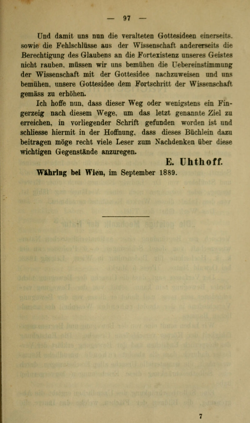 Und damit uns nun die veralteten Gottesidepu fkm sowie die Fehlschlüsse aus der Wissenschaft andererseits Berechtigung des Glaubens an die Fortexistenz mra Geistes nicht rauben, müssen wir uns bemühen die Ob^reinstimmung der Wissenschaft mit der Gottesidee nachzuweisen und uns bemühen, unsere Gottesidee dem Fortschritt der Wissenschaft gemäss zu erhöhen. Ich hoffe nun. dass dieser Weg oder wenigstens ein Fin- gerzeig nach diesem Wege, um das letzt genannte Ziel zu erreichen, in vorliegender Schrift gefunden worden ist und schliesse hiermit in der Hoffnung, dass dieses Büchlein dazu beitragen möge recht viele Leser zum Nachdenken über diese wichtigen Gegenstände anzuregen. E. Uhthoff. Wihring bei Wien, im September 1889.