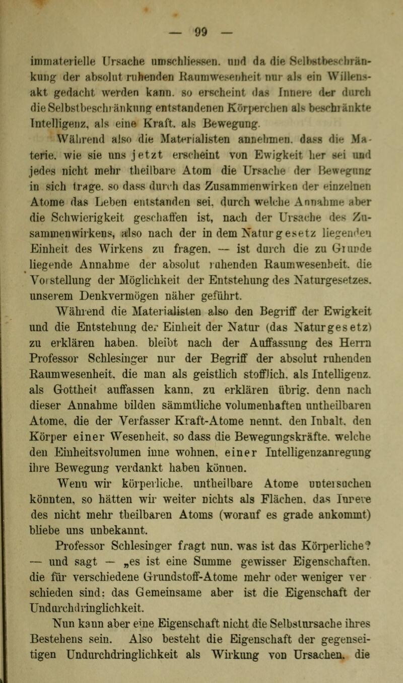 Immaterielle UrBacke MDgchüenpcn. und da rio- kttng der absolut ruhenden KnimiweM-nheit nur als ein Wi. akt gedacht werden kau cfeeüri daJ hm tareh dieSelbstbeachränknng entstandenen Ktfcrpercbea aN beeekrinkte Intelligenz, als eine Kraft, als Bewegung. Während also die Materialisten anaeomen. iaei terie. wie sie uns jetat erscheint von Ewigkeit her ad und jedes nicht mehr theilbare Atom die Ursache der in sich trage, so dass durch das Zusammenwirken der ein» Atome das Leben entstanden sei. durch welche Annahme die Schwierigkeit geschaffen ist, nach der (Jraatihe dee Zu- sammenwirkens, also nach der in dem Naturgesetz Einheit des Wirkens zu fragen. — ist durch die zu Giunde liegende Annahme der absolut ruhenden Raumwesenheit, die Vot Stellung der Möglichkeit der Entstehung des Natu: unserem Denkvermögen näher geführt. Während die Materialisten also den Begriff der Ewigkeit und die Entstehung der Einheit der Natur (das Naturgesetz) zu erklären haben, bleibt nach der Auffassung des Herrn Professor Schlesinger nur der Begriff der absolut ruhenden Raumwesenheit, die man als geistlich stofflich, als Intelligenz, als Gottheit auffassen kann, zu erklären übrig, denn nach dieser Annahme bilden sämmtliche volumenhaften untheübaren Atome, die der Verfasser Kraft-Atome nennt, den Inhalt, den Körper einer Wesenheit, so dass die Bewegungskräfte, welche den Einheitsvolumen inne wohnen, einer Intelligenzanregung ihre Bewegung verdankt haben können. Wenn wir körperliche, untheilbare Atome untei suchen könnten, so hätten wir weiter nichts als Flächen, das Iureve des nicht mehr theilbaren Atoms (worauf es grade ankommt) bliebe uns unbekannt. Professor Schlesinger fragt nun. was ist das Körperliche? — und sagt — „es ist eine Summe gewisser Eigenschaften, die für verschiedene Grundstoff-Atome mehr oder weniger ver schieden sind: das Gemeinsame aber ist die Eigenschaft der Und urehd ringlichkeit. Nun kaun aber eine Eigenschaft nicht die Selbstursache ihres Bestehens sein. Also besteht die Eigenschaft der gegensei- tigen Undurchdringlichkeit als Wirkung von Ursachen, die