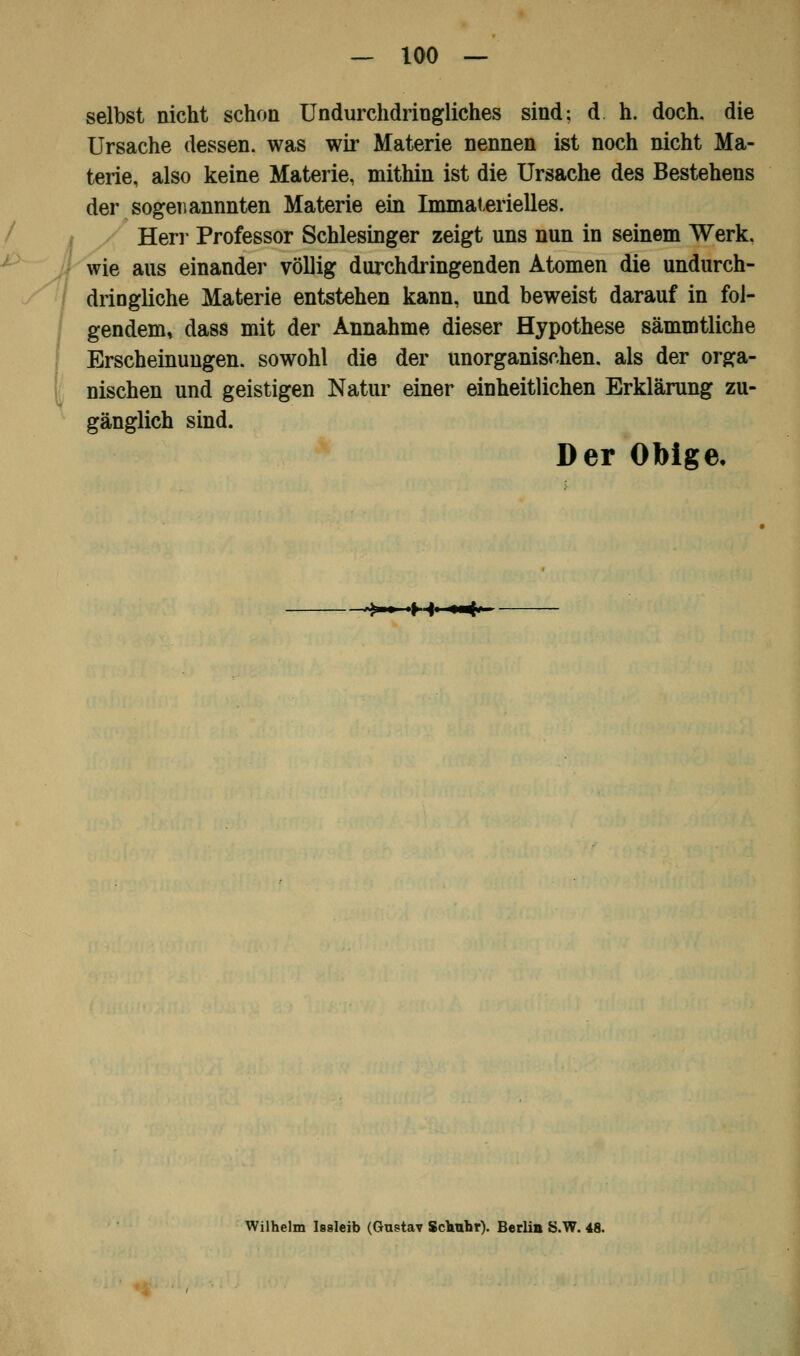 selbst nicht schon Undurchdringliches sind; d h. doch, die Ursache dessen, was wir Materie nennen ist noch nicht Ma- terie, also keine Materie, mithin ist die Ursache des Bestehens der sogenannnten Materie ein Immaterielles. Herr Professor Schlesinger zeigt uns nun in seinem Werk, wie aus einander völlig durchdringenden Atomen die undurch- dringliche Materie entstehen kann, und beweist darauf in fol- gendem, dass mit der Annahme dieser Hypothese sämmtliche Erscheinungen, sowohl die der unorganischen, als der orga- nischen und geistigen Natur einer einheitlichen Erklärung zu- gänglich sind. Der Obige, ^-~M~*«*- Wilhelm Isaleib (Gustav Sclrohr). Berlin S.W. 48.