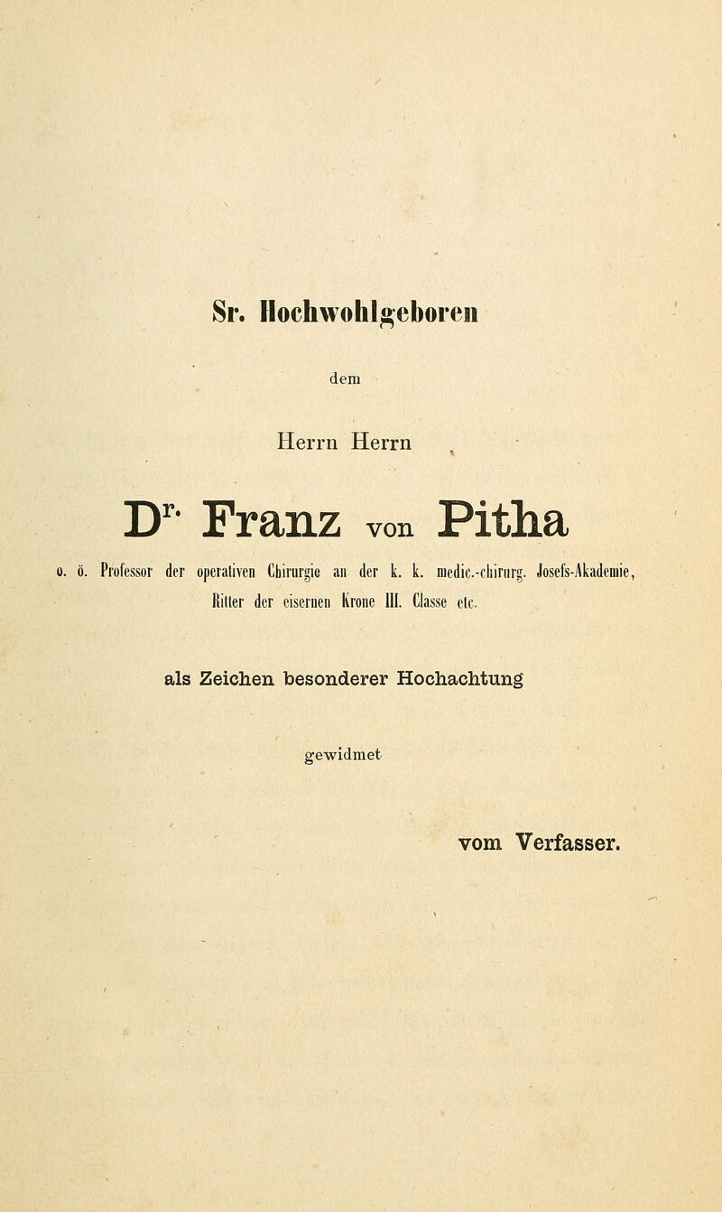 Sr. Hochwohl^eboreii dem Herrn Herrn D^ Franz von Pitha 0. ö. Professor der operativen Chirurgie an der k. k. medic-cbirurg. Josefs-Akademie, Ritter der eiserueii Krone III. Ciasse etc. als Zeichen besonderer Hochachtung gewidmet vom Verfasser.