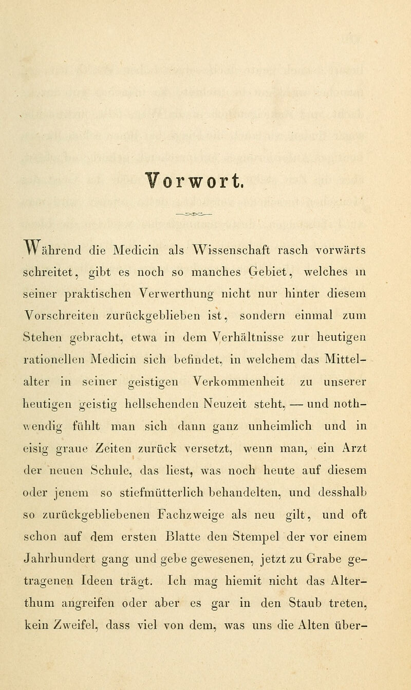 Vorwort. W ährend die Medicin als Wissenschaft rasch vorwärts schreitet, gibt es noch so manches Gebiet, welches m seiner praktischen Verwerthung nicht nur hinter diesem Vorschreiten zurückgeblieben ist, sondern einmal zum Stehen gebracht, etwa in dem Verhältnisse zur heutigen rationellen Medicin sich befindet, in welchem das Mittel- alter in seiner geistigen Verkommenheit zu unserer heutigen geistig hellsehenden Neuzeit steht, — und noth- w endig fühlt man sich dann ganz unheimlich und in eisig graue Zeiten zurück versetzt, wenn man, ein Arzt der neuen Schule, das liest, was noch heute auf diesem oder jenem so stiefmütterlich behandelten, und desshalb so zurückgebliebenen Fachzweige als neu gilt, und oft schon auf dem ersten Blatte den Stempel der vor einem Jahrhundert gang und gebe gewesenen, jetzt zu Grabe ge- tragenen Ideen trägt. Ich mag hiemit nicht das Alter- thum angreifen oder aber es gar in den Staub treten, kein Zweifel, dass viel von dem, was uns die Alten über-