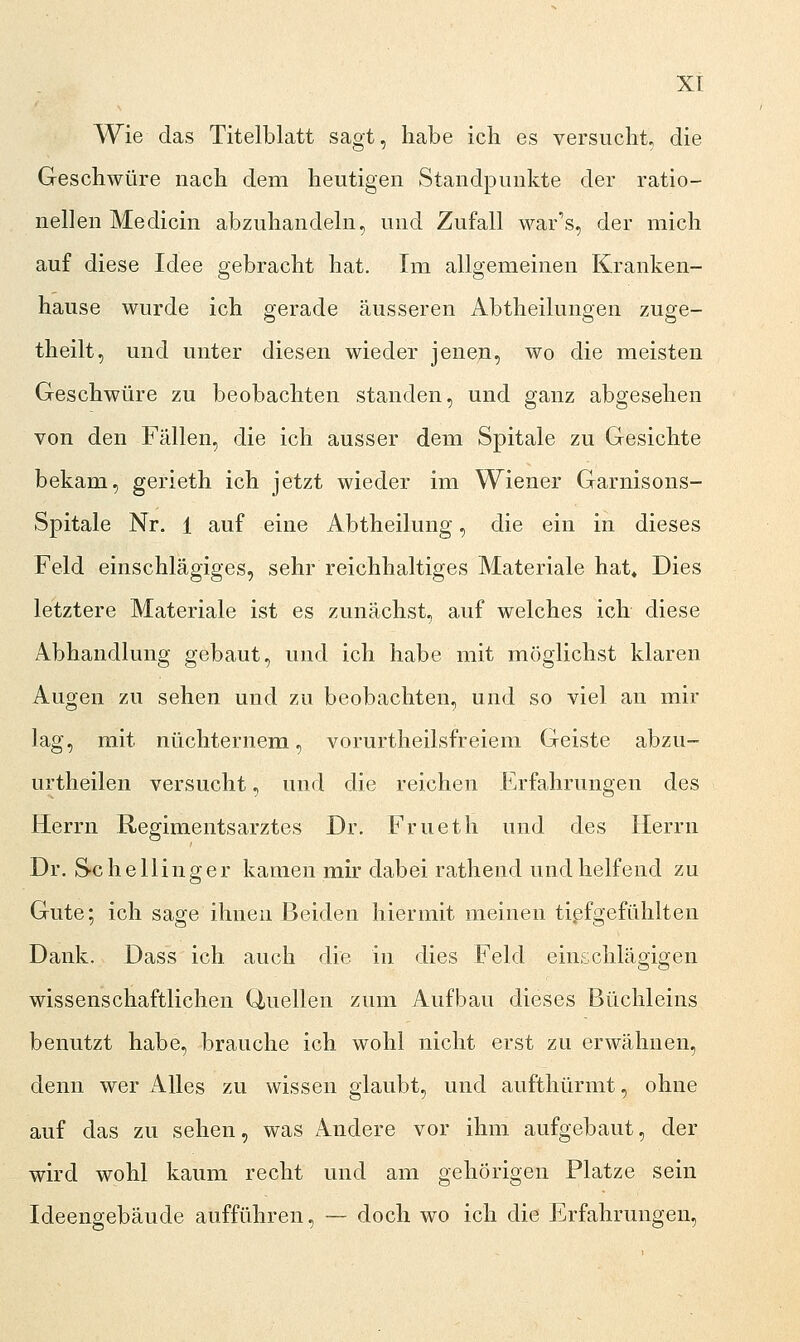 Wie das Titelblatt sagt, habe ich es versucht, die Geschwüre nach dem heutigen Standpunkte der ratio- nellen Medicin abzuhandeln, und Zufall war's, der mich auf diese Idee gebracht hat. Im allgemeinen Kranken- hause wurde ich gerade äusseren Abtheilungen zuge- theilt, und unter diesen wieder jenen, wo die meisten Geschwüre zu beobachten standen, und ganz abgesehen von den Fällen, die ich ausser dem Spitale zu Gesichte bekam, gerieth ich jetzt wieder im Wiener Garnisons- Spitale Nr. 1 auf eine Abtheilung, die ein in dieses Feld einschlägiges, sehr reichhaltiges Materiale hat« Dies letztere Materiale ist es zunächst, auf welches ich diese Abhandlung gebaut, und ich habe mit möglichst klaren Augen zu sehen und zu beobachten, und so viel an mir lag, mit nüchternem, vorurtheilsfreiem Geiste abzu- urtheilen versucht, und die reichen Erfahrungen des Herrn Regimentsarztes Dr. Frueth und des Herrn Dr. S-chellinger kamen mir dabei rathend und helfend zu Gute; ich sage ihnen Beiden hiermit meinen tißfgefühlten Dank. Dass ich auch die in dies Feld einschlägigen wissenschaftliehen Quellen zum Aufbau dieses Büchleins benutzt habe, brauche ich wohl nicht erst zu erwähnen, denn wer Alles zu wissen glaubt, und aufthürmt, ohne auf das zu sehen, was Andere vor ihm aufgebaut, der wird wohl kaum recht und am gehörigen Platze sein Ideengebäude aufführen, — doch wo ich die Erfahrungen,