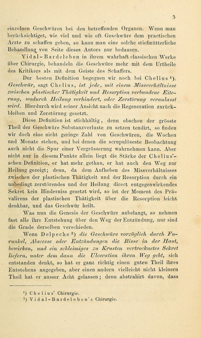 einzelnen Geschwüren bei den betreffenden Organen. Wenn man berücksichtiget, wie viel und wie oft Geschwüre dem practischen Arzte zu schaffen geben, so kann man eine solche stiefmütterliche Behandlung von Seite dieses Autors nur bedauern. Vi dal-Bar deichen in ihrem wahrhaft classischen Werke über Chirurgie, behandeln die Geschwüre mehr mit dem Urtheile des Kritikers als mit dem Geiste des Schaffers. Der besten Definition begegnen wir noch bei Chelius i). Geschwür, sagt Chelius, ist jede, tnit einem Missverhältnisse zwischen plastischer ThätigTceit und Resorption verbundene Eite- rung, wodurch Heilung verhindert, oder Zerstörung veranlasst wird. Hierdurch wird seiner Ansicht nach die Regeneration zurück- bleiben und Zerstörung gesetzt. Diese Definition ist stichhältig, denn obschon der grösste Theil der Geschwüre Substanzverluste zu setzen tendirt, so finden wir doch eine nicht geringe Zahl von Geschwüren, die Wochen und Monate stehen, und bei denen die scrupulöseste Beobachtung auch nicht die Spur einer Vergrösserung wahrnehmen kann. Aber nicht nur in diesem Punkte allein liegt die Stärke der Chelius'- schen Definition, er hat mehr gethan, er hat auch den Weg zur Heilung gezeigt; denn, da dem Aufheben des Missverhältnisses zwischen der plasti&chen Thätigkeit und der Resorption durch ein unbedingt zerstörendes und der Heilung direct entgegenwirkendes Sekret kein Hinderniss gesetzt wird, so ist der Moment des Prä- valirens der plastischen Thätigkeit über die Resorption leicht denkbar, und das Geschwür heilt. Was nun die Genesis der Geschwüre anbelangt, so nehmen fast alle ihre Entstehung über den Weg der Entzündung, nur sind die Grade derselben verschieden. Wenn Delpeche ^) die Gteschwüre vorzüglich durch Fu- runkel, Ahscesse oder Entzündungen die Misse in der Haut, bewirken, und ein schleimiges zu Krusten vertrocknetes Sekret liefern, unter dem dann die Ulceration ihren Weg geht, sich entstanden denkt, so hat er ganz richtig einen guten Theil ihres Entstehens angegeben, aber einen andern vielleicht nicht kleinern Theil hat er ausser Acht gelassen; denn abstrahirt davon, dass ^) Chelius' Chirurgie,