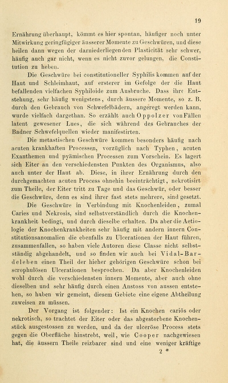 Ernährung überhaupt, kömmt es hier spontan, häufiger noch unter Mitwirkung geringfügiger äusserer Momente zu Geschwüren, und diese heilen dann wegen der darniederliegenden Plasticität sehr schwer, häufig auch gar nicht, wenn es nicht zuvor gelungen, die Consti- tution zu heben. Die Geschwüre bei constitutioneller Syphilis kommen auf der Haut und Schleimhaut, auf ersterer im Gefolge der die Haut befallenden vielfachen Syphiloide zum Ausbruche. Dass ihre Ent- stehung, sehr häufig wenigstens, durch äussere Momente, so z. B. durch den Gebrauch von Schwefelbädern, angeregt werden kann, wurde vielfach dargethan. So erzählt auchOppolzer von Fällen latent gewesener Lues, die sich während des Gebrauches der Badner Schwefelquellen wieder manifestirten. Die metastischen Geschwüre kommen besonders häufig nach acuten krankhaften Processen, vorzüglich nach Typhen, acuten Exanthemen und pyämischen Processen zum Vorschein. Es lagert sich Eiter an den verschiedensten Punkten des Organismus, also auch unter der Haut ab. Diese, in ihrer Ernährung durch den durchgemachten acuten Process ohnehin beeinträchtigt, nekrotisirt zum Theile, der Eiter tritt zu Tage und das Geschwür, oder besser die Geschwüre, denn es sind ihrer fast stets mehrere, sind gesetzt. Die Geschwüre in Verbindung mit Knochenleiden, zumal Caries und Nekrosis, sind selbstverständlich durch die Knochen- krankheit bedingt, und durch dieselbe erhalten. Da aber die Aetio- logie der Knochenkrankheiten sehr häufig mit andern Innern Con- stitutionsanomalien die ebenfalls zu Ulcerationen der Haut führen, zusammenfallen, so haben viele Autoren diese Classe nicht selbst- ständig abgehandelt, und so finden wir auch bei Vi dal-Bar- deleben einen Theil der hieher gehörigen Geschwüre schon bei scrophulösen Ulcerationen besprochen. Da aber Knochenleiden wohl durch die verschiedensten innern Momente, aber auch ohne dieselben und sehr häufig durch einen Anstoss von aussen entste- hen, so haben wir gemeint, diesem Gebiete eine eigene Abtheilung zuweisen zu müssen. Der Vorgang ist folgender: Ist ein Knochen cariös oder nekrotisch, so trachtet der Eiter oder das abgestorbene Knochen- stück ausgestossen zu werden, und da der ulceröse Process stets gegen die Oberfläche hinstrebt, weil, wie Cooper nachgewiesen hat, die äussern Theile reizbarer sind und eine weniger kräftige 9 *