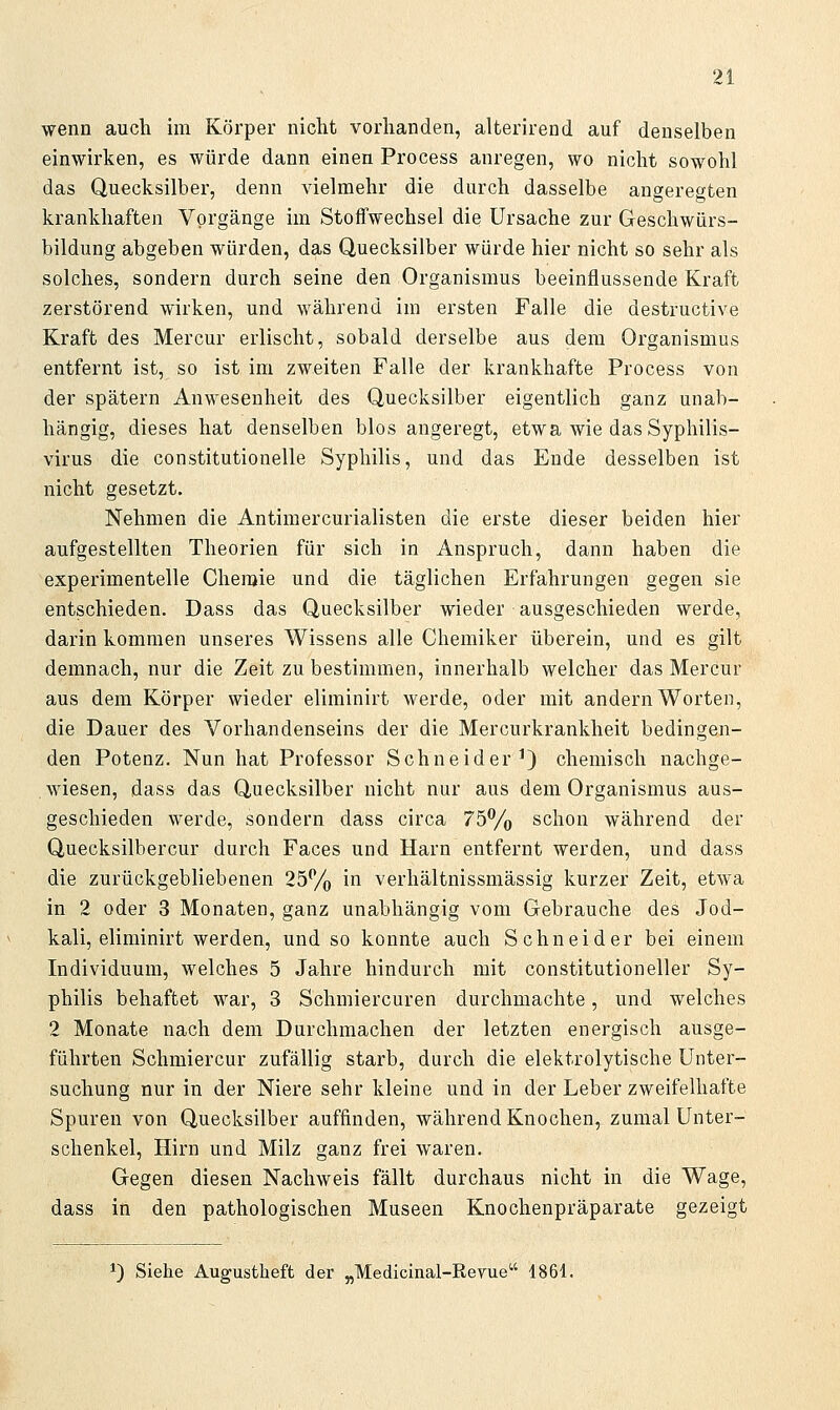 wenn auch im Körper nicht vorhanden, alterirend auf denselben einwirken, es würde dann einen Process anregen, wo nicht sowohl das Quecksilber, denn vielmehr die durch dasselbe augeregten krankhaften Vorgänge im Stoffwechsel die Ursache zur Geschwürs- bildung abgeben würden, das Quecksilber würde hier nicht so sehr als solches, sondern durch seine den Organismus beeinflussende Kraft zerstörend wirken, und während im ersten Falle die destructive Kraft des Mercur erlischt, sobald derselbe aus dem Organismus entfernt ist, so ist im zweiten Falle der krankhafte Process von der spätem Anwesenheit des Quecksilber eigentlich ganz unab- hängig, dieses hat denselben blos angeregt, etwa wie das Syphilis- virus die constitutionelle Syphilis, und das Ende desselben ist nicht gesetzt. Nehmen die Antimercurialisten die erste dieser beiden hier aufgestellten Theorien für sich in Anspruch, dann haben die experimentelle Chemie und die täglichen Erfahrungen gegen sie entschieden. Dass das Quecksilber wieder ausgeschieden werde, darin kommen unseres Wissens alle Chemiker überein, und es gilt demnach, nur die Zeit zu bestimmen, innerhalb welcher das Mercur aus dem Körper wieder eliminirt werde, oder mit andern Worten, die Dauer des Vorhandenseins der die Mercurkrankheit bedingen- den Potenz. Nun hat Professor Schneider^) chemisch nachge- . wiesen, dass das Quecksilber nicht nur aus dem Organismus aus- geschieden werde, sondern dass circa 75Vo schon während der Quecksilbercur durch Faces und Harn entfernt werden, und dass die zurückgebliebenen 25% in verhältnissmässig kurzer Zeit, etwa in 2 oder 3 Monaten, ganz unabhängig vom Gebrauche des Jod- kali, eliminirt werden, und so konnte auch Schneider bei einem Individuum, welches 5 Jahre hindurch mit Constitution eller Sy- philis behaftet war, 3 Schmiercuren durchmachte, und welches 2 Monate nach dem Durchmachen der letzten energisch ausge- führten Schmiercur zufällig starb, durch die elektrolytische Unter- suchung nur in der Niere sehr kleine und in der Leber zweifelhafte Spuren von Quecksilber auffinden, während Knochen, zumal Unter- schenkel, Hirn und Milz ganz frei waren. Gegen diesen Nachweis fällt durchaus nicht in die Wage, dass in den pathologischen Museen Knochenpräparate gezeigt ^^3 Siehe Augustheft der „Medicinal-Reyue 1861.