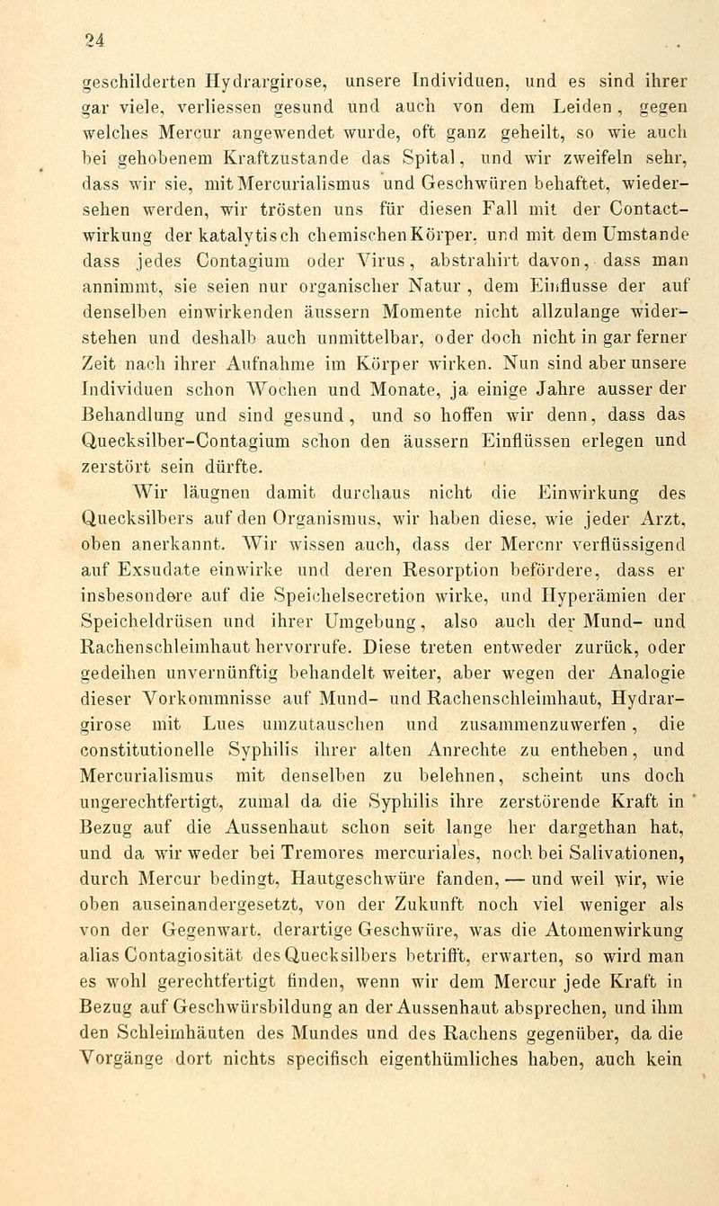 geschilderten Hydrargirose, unsere Individuen, und es sind ihrer gar viele, verliessen gesund und auch von dem Leiden, gegen welches Mercur angewendet wurde, oft ganz geheilt, so wie auch bei gehobenem Kraftzustande das Spital, und wir zweifeln sehr, dass wir sie, mit Mercurialismus und Geschwüren behaftet, wieder- sehen werden, wir trösten uns für diesen Fall mit der Contact- wirkung der kataly tisch chemischen Körper, und mit dem Umstände dass jedes Contagium oder Virus, abstrahirt davon, dass man annimmt, sie seien nur organischer Natur , dem Einflüsse der auf denselben einwirkenden äussern Momente nicht allzulange wider- stehen und deshalb auch unmittelbar, oder doch nicht in gar ferner Zeit nach ihrer Aufnahme im Körper wirken. Nun sind aber unsere Individuen schon Wochen und Monate, ja einige Jahre ausser der Behandlung und sind gesund, und so hoffen wir denn, dass das Quecksilber-Contagium schon den äussern Einflüssen erlegen und zerstört sein dürfte. Wir läugnen damit durchaus nicht die Einwirkung des Quecksilbers auf den Organismus, wir haben diese, wie jeder Arzt, oben anerkannt. Wir wissen auch, dass der Mercnr verflüssigend auf Exsudate einwirke und deren Resorption befördere, dass er insbesondere auf die Speichelsecretion wirke, und Hyperämien der Speicheldrüsen und ihrer Umgebung, also auch der Mund- und Rachen Schleimhaut hervorrufe. Diese treten entweder zurück, oder gedeihen unvernünftig behandelt weiter, aber wegen der Analogie dieser Vorkommnisse auf Mund- und Rachenschleimhaut, Hydrar- girose mit Lues umzutauschen und zusammenzuwerfen, die constitutionelle Syphilis ihrer alten Anrechte zu entheben, und Mercurialismus mit denselben zu belehnen, scheint uns doch ungerechtfertigt, zumal da die Syphilis ihre zerstörende Kraft in ' Bezug auf die Aussenhaut schon seit lange her dargethan hat, und da wir weder bei Tremores mercuriales, noch bei Salivationen, durch Mercur bedingt, Hautgeschwüre fanden, — und weil wir, wie oben auseinandergesetzt, von der Zukunft noch viel weniger als von der Gegenwart, derartige Geschwüre, was die Atomenwirkung alias Contagiosität des Quecksilbers betrißt, erwarten, so wird man es wohl gerechtfertigt finden, wenn wir dem Mercur jede Kraft in Bezug auf Geschwürsbildung an der Aussenhaut absprechen, und ihm den Schleimhäuten des Mundes und des Rachens gegenüber, da die Vorgänge dort nichts specifisch eigenthümliches haben, auch kein