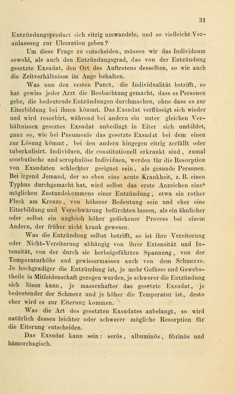 Entzündungsproduct sich eitrig umwandeln, und so vielleicht Ver- anlassung zur Ulceration geben ? Um diese Frage zu entscheiden, müssen wir das Individuum sowohl, als auch den Entzündungsgrad, das von der Entzündung gesetzte Exsudat, den Ort des Auftretens desselben, so wie auch die Zeitverhältnisse im Auge behalten. Was nun den ersten Punct, die Individualität betrifft, so hat gewiss jeder Arzt die Beobachtung gemächt, dass es Personen gebe, die bedeutende Entzündungen durchmachen, ohne dass es zur Eiterbildung bei ihnen kömmt. Das Exsudat verflüssigt sich wieder und wird resorbirt, während bei andern ein unter gleichen Ver- hältnissen geseztes Exsudat unbedingt in Eiter sich umbildet, ganz so, wie bei Pneumonie das gesetzte Exsudat bei dem einen zur Lösung kömmt, bei den andern hingegen eitrig zerfällt oder tuberkulisirt, Individuen, die Constitutionen erkrankt sind, zumal scorbutische und scrophulöse Individuen, werden für die Kesorption von Exsudaten schlechter geeignet sein, als gesunde Personen. Bei irgend Jemand, der so eben eine acute Krankheit, z. B. einen Typhus durchgemacht hat, wird selbst das erste Anzeichen eine» möglichen Zustandekommens einer Entzündung, etwa ein rother Fleck am Kreuze, von höherer Bedeutung sein und eher eine Eiterbildung und Verschwärung befürchten lassen, als ein ähnlicher oder selbst ein ungleich höher gediehener Process bei einem Andern, der früher nicht krank gewesen. Was die Entzündung selbst betrifft, so ist ihre Vereiterung oder Nicht-Vereiterung abhängig von ihrer Extensität und In- tensität, von der durch sie herbeigeführten Spannung, von der Temperaturhöhe und gewissermassen auch von dem Schmerze. Je hochgradiger die Entzündung ist, je mehr Gefässe und Gewebs- theile in Mitleidenschaft gezogen wurden, je schwerer die Entzündung sich lösen kann, je massenhafter das gesetzte Exsudat,, je bedeutender der Schmerz und je höher die Temperatur ist, desto eher wird es zur Eiterung kommen. ' Was die Art des gesetzten Exsudates anbelangt, so wird natürlich dessen leichter oder schwerer mögliche Resorption für die Eiterung entscheiden. Das Exsudat kann sein: serös, albuminös, fibrinös und hämorrhagisch.