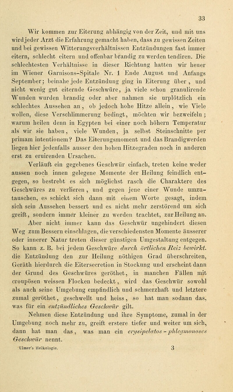 Wir kommen zur Eiterung abhängig von der Zeit, und mit uns wird jeder Arzt die Erfahrung gemacht haben, dass zu gewissen Zeiten und bei gewissen Witterungsverhältnissen Entzündungen fast immer eitern, schlecht eitern und offenbar brandig zu werden tendiren. Die schlechtesten Verhältnisse in dieser Richtung hatten wir heuer im Wiener Garnisons-Spitale Nr. 1 Ende August und Anfangs September; beinahe jede Entzündung ging in Eiterung über, und nicht wenig gut eiternde Geschwüre, ja viele schon granulirende Wunden wurden brandig oder aber nahmen sie urplötzlich ein schlechtes Aussehen an, ob jedoch hohe Hitze allein, wie Viele wollen, diese Verschlimmerung bedingt, möchten wir bezweifeln ; warum heilen denn in Egypten bei einer noch höhern Temperatur als wir sie haben, viele Wunden, ja selbst Steinschnitte per primam intentionem? Das Eiterungsmoment und das Brandigwerden liegen hier jedenfalls ausser den hohen Hitzegraden noch in anderen erst zu eruirenden Ursachen. Verläuft ein gegebenes Geschwür einfach, treten keine weder aussen noch innen gelegene Momente der Heilung feindlich ent- gegen, so bestrebt es sich möglichst rasch die Charaktere des Geschwüres zu verlieren, und gegen jene einer Wunde umzu- tauschen, es schickt sich dann mit einem Worte gesagt, indem sich sein Aussehen bessert und es nicht mehr zerstörend um sich greift, sondern immer kleiner zu werden trachtet, zur Heilung an. Aber nicht immer kann das Geschwür ungehindert diesen Weg zum Bessern einschlagen, die verschiedensten Momente äusserer oder innerer Natur treten dieser günstigen Umgestaltung entgegen. So kann z.B. bei jedem Geschwüre durch örtlichen Reiz bewirkt. die Entzündung den zur Heilung nöthigen Grad überschreiten, Geräth hierdurch die Eitersecretion in Stockung und erscheint dann der Grund des Geschwüres geröthet, in manchen Fällen mit croupösen weissen Flocken bedeckt, wird das Geschwür sowohl als auch seine Umgebung empfindlich und schmerzhaft und letztere zumal geröthet, geschwellt und heiss, so hat man sodann das, was für ein entzündliches Cfeschwür gilt. Nehmen diese Entzündung und ihre Symptome, zumal in der Umgebung noch mehr zu, greift erstere tiefer und weiter um sich, dann hat man das, was man ein erysipelatos - phlegmonoseä Geschwür nennt. 'ülmer's Helkologie. 3