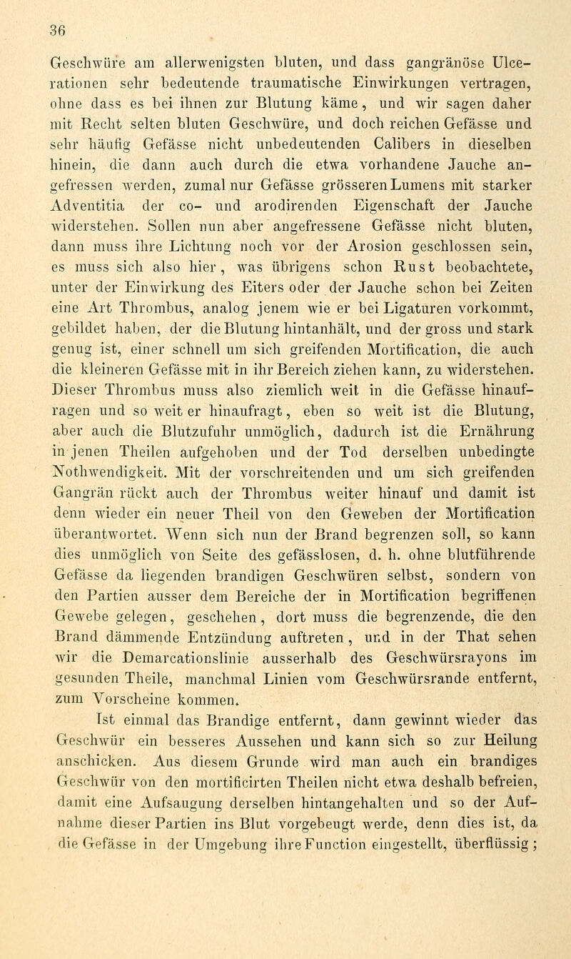 Geschwüre am allerwenigsten bluten, und dass gangränöse Ulce- rationen sehr bedeutende traumatische Einwirkungen vertragen, ohne dass es bei ihnen zur Blutung käme, und wir sagen daher mit Recht selten bluten Geschwüre, und doch reichen Gefässe und sehr häufig Gefässe nicht unbedeutenden Calibers in dieselben hinein, die dann auch durch die etwa vorhandene Jauche an- gefressen werden, zumal nur Gefässe grösseren Lumens mit starker Adventitia der co- und arodirenden Eigenschaft der Jauche widerstehen. Sollen nun aber angefressene Gefässe nicht bluten, dann muss ihre Lichtung noch vor der Arosion geschlossen sein, es muss sich also hier, was übrigens schon Rust beobachtete, unter der Einwirkung des Eiters oder der Jauche schon bei Zeiten eine x4.rt Thrombus, analog jenem wie er bei Ligaturen vorkommt, gebildet haben, der die Blutung hintanhält, und der gross und stark genug ist, einer schnell um sich greifenden Mortification, die auch die kleineren Gefässe mit in ihr Bereich ziehen kann, zu widerstehen. Dieser Thrombus muss also ziemlich weit in die Gefässe hinauf- ragen und so weit er hinaufragt, eben so weit ist die Blutung, aber auch die Blutzufuhr unmöglich, dadurch ist die Ernährung in jenen Theilen aufgehoben und der Tod derselben unbedingte Nothwendigkeit. Mit der vorschreitenden und um sich greifenden Gangrän rückt auch der Thrombus weiter hinauf und damit ist denn wieder ein neuer Theil von den Geweben der Mortification überantwortet. Wenn sich nun der Brand begrenzen soll, so kann dies unmöglich von Seite des gefässlosen, d. h. ohne blutführende Gefässe da liegenden brandigen Geschwüren selbst, sondern von den Partien ausser dem Bereiche der in Mortification begriffenen Gewebe gelegen, geschehen, dort muss die begrenzende, die den Brand dämmende Entzündung auftreten , und in der That sehen wir die Demarcationslinie ausserhalb des Geschwürsrayons im gesunden Theile, manchmal Linien vom Geschwürsrande entfernt, zum Vorscheine kommen. Ist einmal das Brandige entfernt, dann gewinnt wieder das Geschwür ein besseres Aussehen und kann sich so zur Heilung anschicken. Aus diesem Grunde wird man auch ein brandiges Geschwür von den mortificirten Theilen nicht etwa deshalb befreien, damit eine Aufsaugung derselben hintangehalten und so der Auf- nahme dieser Partien ins Blut vorgebeugt werde, denn dies ist, da die Gefässe in der Umgebung ilire Function eingestellt, überflüssig;