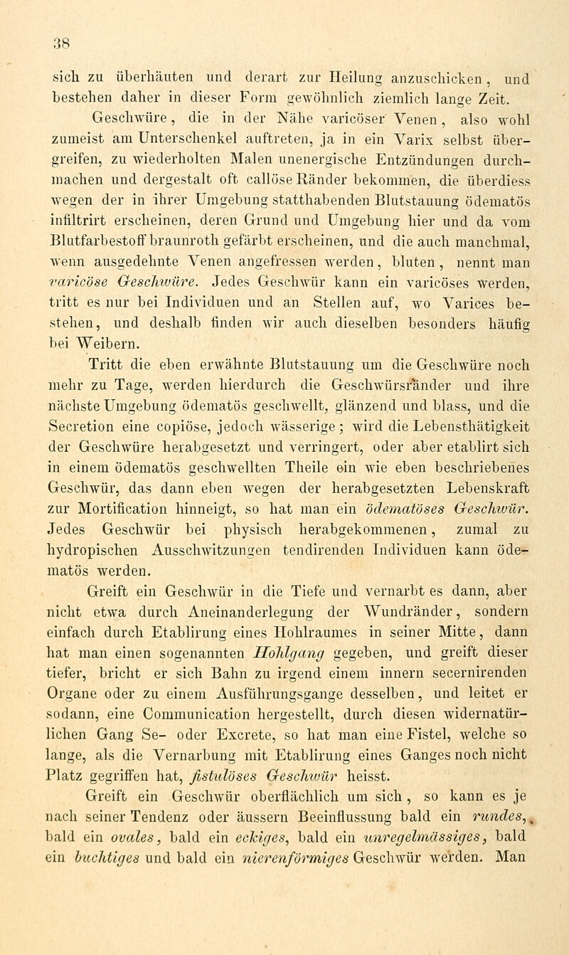 sich zu überliäuten und derart zur Heilung anzuschicken, und bestehen daher in dieser Form gewöhnlich ziemlich lange Zeit. Geschwüre, die in der Nähe varicöser Venen, also wohl zumeist am Unterschenkel auftreten, ja in ein Varix selbst über- greifen, zu wiederholten Malen unenergische Entzündungen durch- machen und dergestalt oft callöse Ränder bekommen, die überdiess wegen der in ihrer Umgebung statthabenden Blutstauung ödematös infiltrirt erscheinen, deren Grund und Umgebung hier und da vom BlutfarbestofFbraunroth gefärbt erscheinen, und die auch manchmal, wenn ausgedehnte Venen angefressen werden, bluten, nennt man varicöse GescJiwüre. Jedes Geschwür kann ein varicöses Werden, tritt es nur bei Individuen und an Stellen auf, wo Varices be- stehen, und deshalb finden wir auch dieselben besonders häufig bei Weibern. Tritt die eben erwähnte Blutstauung um die Geschwüre noch mehr zu Tage, werden hierdurch die Geschwürsrander uud ihre nächste Umgebung ödematös geschwellt, glänzend und blass, und die Secretion eine copiöse, jedoch wässerige ; wird die Lebensthätigkeit der Geschwüre herabgesetzt und verringert, oder aber etablirt sich in einem ödematös geschwellten Theile ein wie eben beschriebenes Geschwür, das dann eben wegen der herabgesetzten Lebenskraft zur Mortification hinneigt, so hat man ein ödematöses Geschwür. Jedes Geschwür bei physisch herabgekommenen, zumal zu hydrepischen Ausschwitzungen tendirenden Individuen kann öde- matös werden. Greift ein Geschwür in die Tiefe und vernarbt es dann, aber nicht etwa durch Aneinanderlegung der Wundränder, sondern einfach durch Etablirung eines Hohlraumes in seiner Mitte, dann hat man einen sogenannten Holilgang gegeben, und greift dieser tiefer, bricht er sich Bahn zu irgend einem innern secernirenden Organe oder zu einem Ausführungsgange desselben, und leitet er sodann, eine Communication hergestellt, durch diesen widernatür- lichen Gang Se- oder Excrete, so hat man eine Fistel, welche so lange, als die Vernarbung mit Etablirung eines Ganges noch nicht Platz gegrifien hat, fistulöses Geschwür heisst. Greift ein Geschwür oberflächlich um sich , so kann es je nach seiner Tendenz oder äussern Beeinflussung bald ein rundes,^ bald ein ovales, bald ein eckiges, bald ein unregelmässiges, bald ein buchtiges und bald ein nierenförmiges Geschwür werden. Man