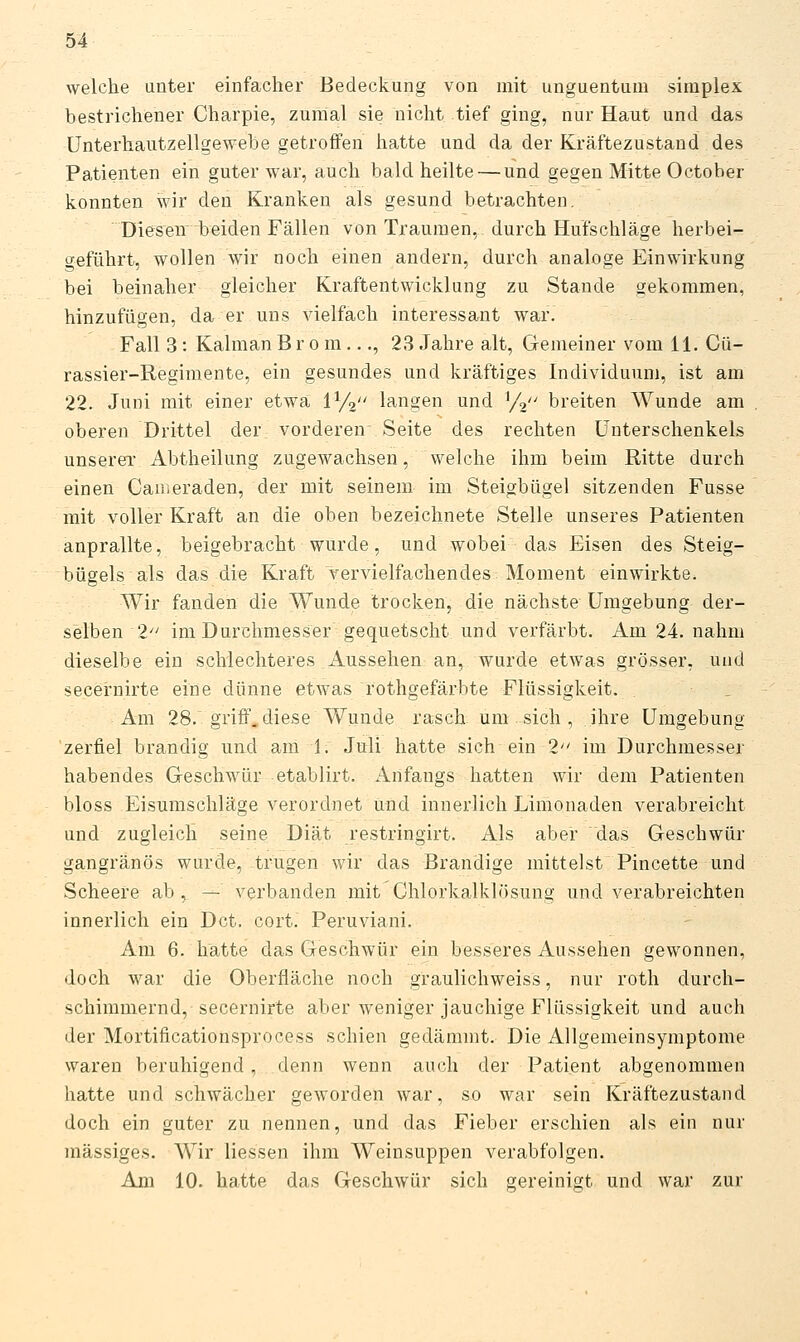 welche unter einfacher Bedeckung von mit unguentum simplex bestrichener Charpie, zumal sie nicht tief ging, nur Haut und das ünterhautzellgewebe getroffen hatte und da der Kräftezustand des Patienten ein guter war, auch bald heilte — und gegen Mitte October konnten wir den Kranken als gesund betrachten. Diesen beiden Fällen von Traumen, durch Hufschläge herbei- geführt, wollen wir noch einen andern, durch analoge Einwirkung bei beinaher gleicher Kraftentwicklung zu Stande gekommen, hinzufügen, da er uns vielfach interessant war. Fall 3 : Kaiman Brom..., 23 Jahre alt, Gemeiner vom 11. Cü- rassier-Regimente, ein gesundes und kräftiges Individuum, ist am 22. Juni mit einer etwa i^/i langen und ^f^ breiten Wunde am oberen Drittel der vorderen Seite des rechten Unterschenkels unserer Abtheilung zugewachsen, welche ihm beim Ritte durch einen Cauieraden, der mit seinem im Steigbügel sitzenden Fusse mit voller Kraft an die oben bezeichnete Stelle unseres Patienten anprallte, beigebracht wurde, und wobei das Eisen des Steig- bügels als das die Kraft vervielfachendes Moment einwirkte. Wir fanden die Wunde trocken, die nächste Umgebung der- selben 1 im Durchmesser gequetscht und verfärbt. Am 24. nahm dieselbe ein schlechteres Aussehen an, wurde etwas grösser, und secernirte eine dünne etwas rothgefärbte Flüssigkeit. Am 28. griff, diese Wunde rasch um sich , ihre Umgebung zerfiel brandig und am 1. Juli hatte sich ein 1 im Durchmesser habendes Geschwür etablirt. xlnfangs hatten wir dem Patienten bloss Eisumschläge verordnet und innerlich Limonaden verabreicht und zugleich seine Diät restringirt. Als aber das Geschwür gangränös wurde, trugen wir das Brandige mittelst Pincette und Scheere ab , — verbanden mit Ohlorkalklösung und verabreichten innerlich ein Dct. cort. Peruviani. Am 6. hatte das Geschwür ein besseres Aussehen gewonnen, doch war die Oberfläche noch graulichweiss, nur roth durch- schimmernd, secernirte aber weniger jauchige Flüssigkeit und auch der MortificatioHsprocess schien gedämmt. Die Allgemeinsymptome waren beruhigend, denn wenn auch der Patient abgenommen hatte und schwächer geworden war, so war sein Kräftezustand doch ein guter zu nennen, und das Fieber erschien als ein nur massiges. Wir Hessen ihm Weinsuppen verabfolgen. Am 10. hatte das Geschwür sich gereinigt und war zur