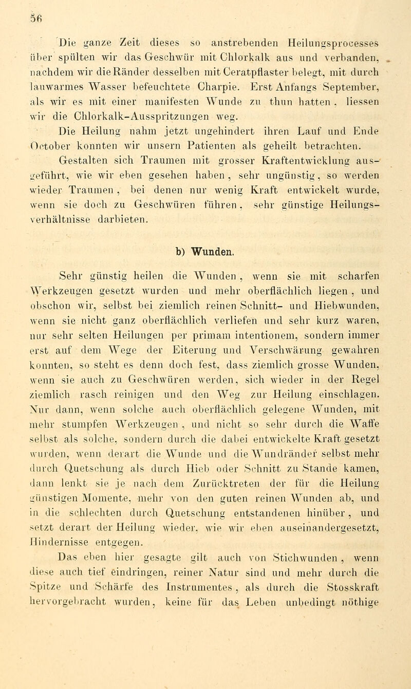 6ß Die ganze Zeit dieses so anstrebenden Heilungsprocesses über spülten wir das Geschwür mit Chlorkalk aus und verbanden, nachdem wir die Ränder desselben mit Ceratpflaster belegt, mit durch lauwarmes Wasser befeuchtete Charpie. Erst Anfangs September, als wir es mit einer manifesten Wunde zu thun hatten . Hessen wir die Chlorkalk-Ausspritzungen weg. Die Heilung nahm jetzt ungehindert ihren Lauf und Ende October konnten wir unsern Patienten als geheilt betrachten. G-estalten sich Traumen mit grosser Kraftentwicklung aus- geführt, wie wir eben gesehen haben, sehr ungünstig, so werden wieder Traumen , bei denen nur wenig Kraft entwickelt wurde, wenn sie doch zu Geschwüren führen, sehr günstige Heilungs- verhältuisse darbieten. b) Wunden. Sehr günstig heilen die Wunden , wenn sie mit scharfen Werkzeugen gesetzt wurden und mehr oberflächlich liegen , und obschon wir, selbst bei ziemlich reinen Schnitt- und Hiebwunden, wenn sie nicht ganz oberflächlich verliefen und sehr kurz waren, nur sehr selten Heilungen per primam intentionem, sondern immer erst auf dem Wege der Eiterung und Verschwärung gewahren konnten, so steht es denn doch fest, dass ziemlich grosse Wunden, wenn sie auch zu Geschwüren werden, sich wieder in der Regel ziemlich rasch reinigen und den Weg zur Heilung einschlagen. Nur dann, wenn solche auch oberflächlich gelegene Wunden, mit mehr stumpfen Werkzeugen , und nicht so sehr durch die Waffe selbst als solche, sondern durch die dabei entwickelte Kraft gesetzt wurden, wenn derart die Wunde und die Wundränder selbst mehr durch Quetschung als durch Hieb oder Schnitt zu Stande kamen, dann lenkt sie je nach dem Zurücktreten der für die Heilung uünstigen Momente, mehr von den guten reinen Wunden ab, und in die schlechten durch Quetschung entstandenen hinüber, und setzt derart der Heilung wieder, wie wir eben auseinandergesetzt, Hindernisse entgegen. Das eben hier gesagte gilt auch von Stichwunden , wenn diese auch tief eindringen, reiner Natur sind und mehr durch die Spitze und Schärfe des Instrumentes, als durch die Stosskraft hervorgebracht wurden, keine für das Leben unbedingt nöthige