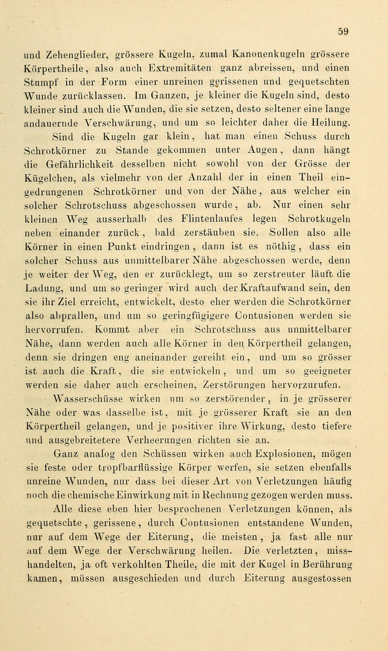 und Zehenglieder, grössere Kugeln, zumal Kanonenkugeln grössere Körpertheile, also auch Extremitäten ganz abreissen, und einen Stumpf in der Form einer unreinen gerissenen und gequetschten Wunde zurücklassen. Im Ganzen, je kleiner die Kugeln sind, desto kleiner sind auch die Wunden, die sie setzen, desto seltener eine lange andauernde Verschwärung, und um so leichter daher die Heilung. Sind die Kugeln gar klein, hat man einen Schuss durch Schrotkörner zu Stande gekommen unter Augen, dann hängt die Gefährlichkeit desselben nicht sowohl von der Grösse der Kügelchen, als vielmehr von der Anzahl der in einen Theil ein- gedrungenen Schrotkörner und von der Nähe, aus welcher ein solcher Schrotschuss abgeschossen wurde, ab. Nur einen sehr kleinen Weg ausserhalb des Flintenlaufes legen Schrotkugeln neben einander zurück, bald zerstäuben sie. Sollen also alle Körner in einen Punkt eindringen , dann ist es nöthig , dass ein solcher Schuss aus unmittelbarer Nähe abgeschossen werde, denn je weiter der Weg, den er zurücklegt, um so zerstreuter läuft die Ladung, und um so geringer wird auch der Kraftaufwand sein, den sie ihr Ziel erreicht, entwickelt, desto eher werden die Schrotkörner also abprallen,-und um so geringfügigere Contusionen werden sie hervorrufen. Kommt aber ein Schrotschuss aus unmittelbarer Nähe, dann werden auch alle Körner in den Körpertheil gelangen, denn sie dringen eng aneinander gereiht ein, und um so grösser ist auch die Kraft, die sie entwickeln, und um so geeigneter werden sie daher auch erscheinen, Zerstörungen hervorzurufen. Wasserschüsse wirken um so zerstörender, in je grösserer Nähe oder was dasselbe ist, mit je grösserer Kraft sie an den Körpertheil gelangen, und je positiver ihre Wirkung, desto tiefere und ausgebreitetere Verheerungen richten sie an. Ganz analog den Schüssen wirken auch Explosionen, mögen sie feste oder tropfbarflüssige Körper werfen, sie setzen ebenfalls unreine Wunden, nur dass bei dieser Art von Verletzungen häufig noch die chemische Einwirkung mit in Rechnung gezogen werden muss. Alle diese eben hier besprochenen Verletzungen können, als gequetschte , gerissene, durch Contusionen entstandene Wunden, nur auf dem Wege der Eiterung, die meisten, ja fast alle nur auf dem Wege der Verschwärung heilen. Die verletzten, miss- handelten, ja oft verkohlten Theile, die mit der Kugel in Berührung kamen, müssen ausgeschieden und durch Eiterung ausgestossen