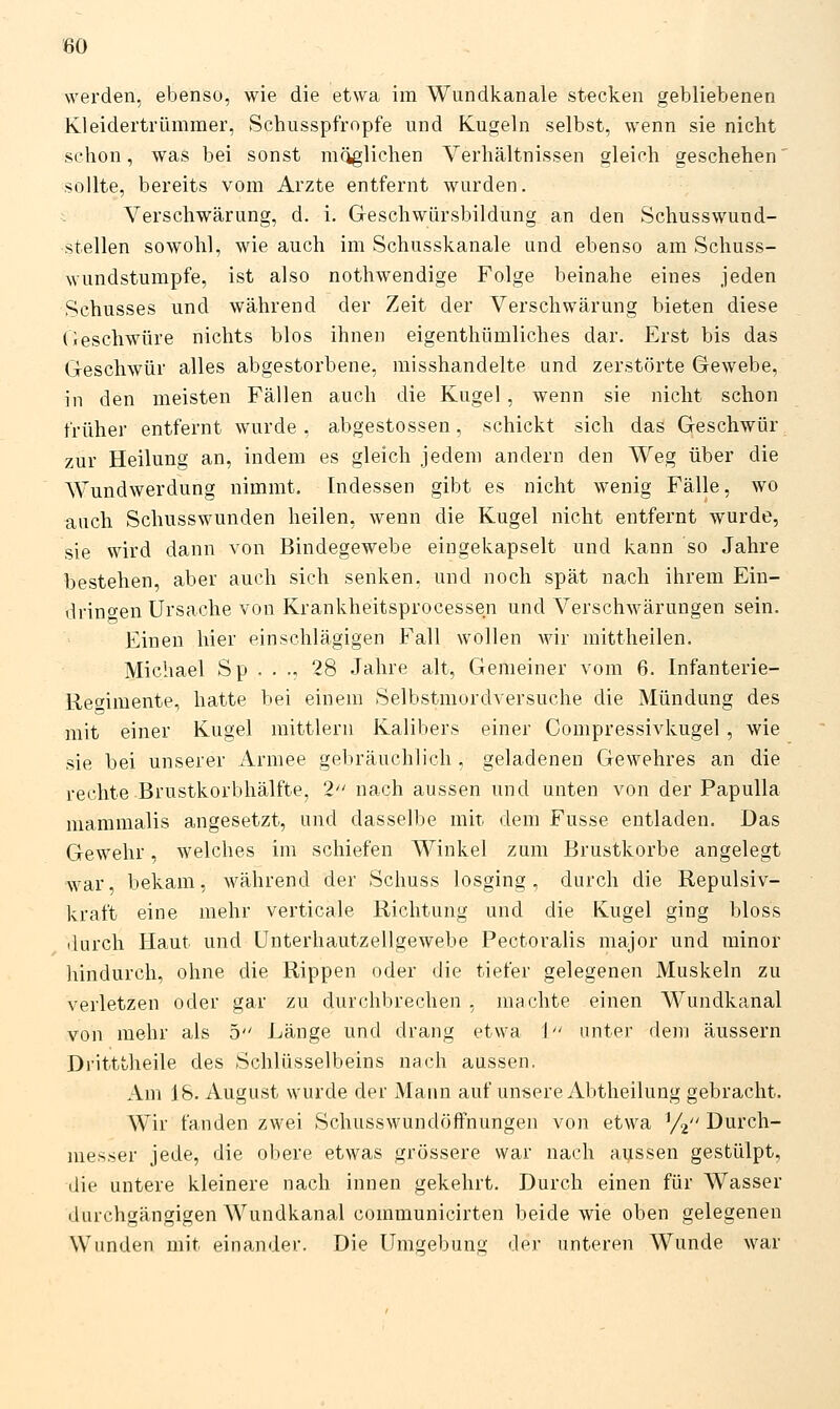 80 werden, ebenso, wie die etwa im Wundkanale stecken gebliebenen Kleidertrümmer, Schusspfropfe und Kugeln selbst, wenn sie nicht schon, was bei sonst möglichen Verhältnissen gleich geschehen' sollte, bereits vom Arzte entfernt wurden. Verschwärung, d. i. Geschwürsbildung an den Schusswund- stellen sowohl, wie auch im Schusskanale und ebenso am Schuss- wundstumpfe, ist also nothwendige Folge beinahe eines jeden Schusses und während der Zeit der Verschwärung bieten diese (üeschwüre nichts blos ihnen eigenthümliches dar. Erst bis das Geschwür alles abgestorbene, misshandelte und zerstörte Gewebe, in den meisten Fällen auch die Kugel, wenn sie nicht schon früher entfernt wurde , abgestossen, schickt sich das Geschwür zur Heilung an, indem es gleich jedem andern den Weg über die Wundwerdung nimmt. Indessen gibt es nicht wenig Fälle, wo auch Schusswunden heilen, wenn die Kugel nicht entfernt wurde, sie wird dann von Bindegewebe eingekapselt und kann so Jahre bestehen, aber auch sich senken, und noch spät nach ihrem Eiu- drin^^en Ursache von Krankheitsprocessen und Verschwärungen sein. Einen hier einschlägigen Fall wollen wir mittheilen. Michael Sp . . ., 28 Jahre alt. Gemeiner vom 6. Infanterie- Rec^imente, hatte bei einem Selbstmordversuche die Mündung des mit einer Kugel mittlem Kalibers einer Compressivkugel, wie sie bei unserer Armee gebräuchlich , geladenen Gewehres an die rechte Brustkorbhälfte, 2 nach aussen und unten von der Papulla niammalis angesetzt, und dasselbe mit. dem Fusse entladen. Das Gewehr, welches im schiefen Winkel zum Brustkorbe angelegt war, bekam, während der Schuss losging, durch die Repulsiv- kraft eine mehr verticale Richtung und die Kugel ging bloss ilurch Haut und Unterhautzellgewebe Pectoralis major und minor hindurch, ohne die Rippen oder die tiefer gelegenen Muskeln zu verletzen oder gar zu durchbrechen , machte einen Wundkanal von mehr als 5 Länge und drang etwa 1 unter dem äussern Di'itttlieile des Schlüsselbeins nach aussen. Am 18. August wurde der Mann auf unsere Abtheilung gebracht. Wir fanden zwei Schusswundöffnungen von etwa ^/^' Durch- messer jede, die obere etwas grössere war nach aussen gestülpt, die untere kleinere nach innen gekehrt. Durch einen für Wasser durchgängigen Wundkanal communicirten beide wie oben gelegenen Wunden mit einander. Die Umgebung der unteren Wunde war