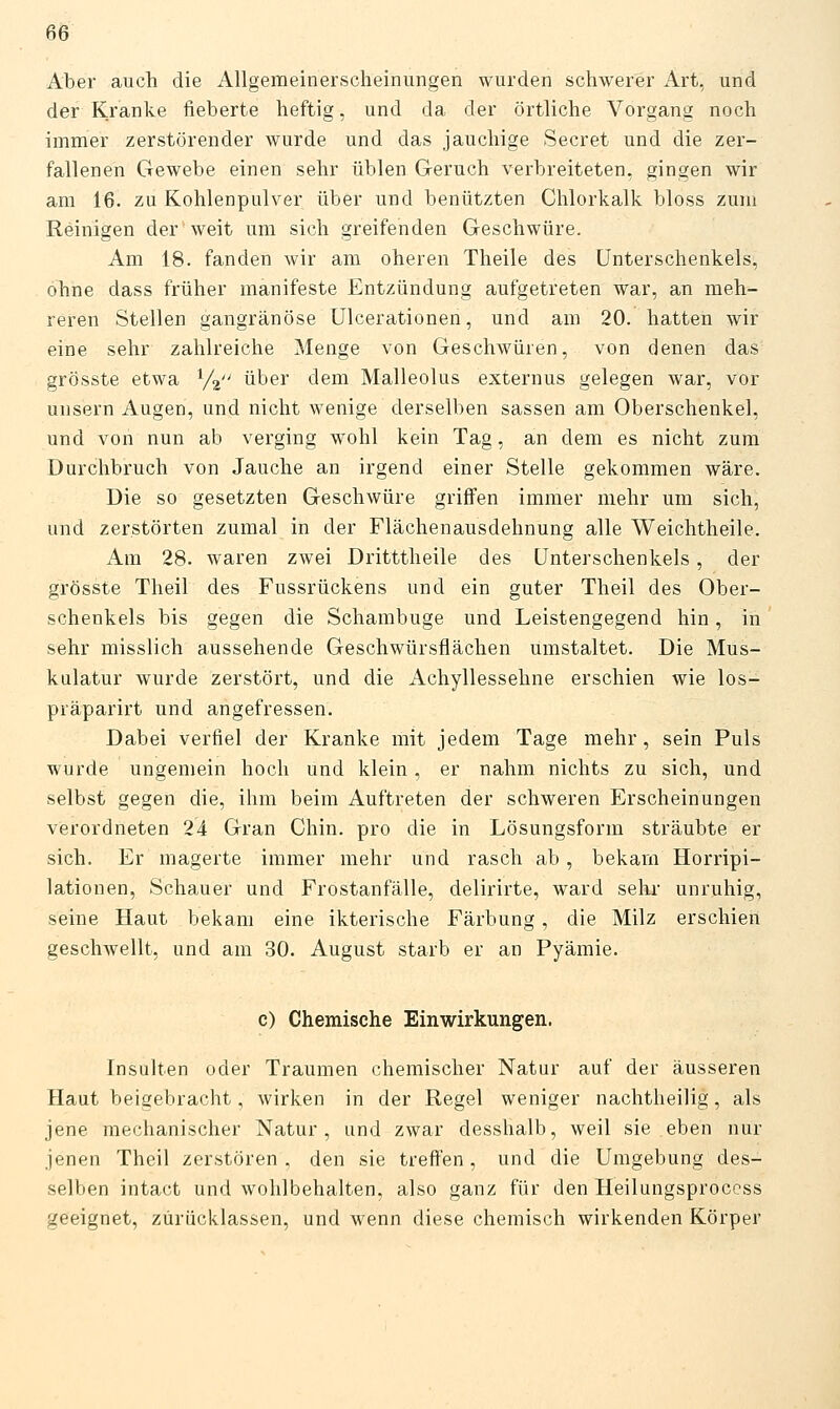 6Ö Aber aucli die Allgemeinerscheiniingen wurden schwerer Art, und der Kranke fieberte heftig, und da der örtliche Vorgang noch immer zerstörender wurde und das jauchige Secret und die zer- fallenen Gewebe einen sehr üblen Geruch verbreiteten, gingen wir am 16. zu Kohlenpulver über und benützten Chlorkalk bloss zum Reinigen der'weit um sich greifenden Geschwüre. Am 18. fanden wir am oheren Theile des Unterschenkels, ohne dass früher manifeste Entzündung aufgetreten war, an meh- reren Stellen gangränöse ülcerationen, und am 20. hatten wir eine sehr zahlreiche Menge von Geschwüren, von denen das grösste etwa Va über dem Malleolus externus gelegen war, vor unsern Augen, und nicht wenige derselben sassen am Oberschenkel, und von nun ab verging wohl kein Tag, an dem es nicht zum Durchbruch von Jauche an irgend einer Stelle gekommen wäre. Die so gesetzten Geschwüre griffen immer mehr um sich, und zerstörten zumal in der Flächenausdehnung alle Weichtheile. Am 28. waren zwei Dritttheile des Unterschenkels, der grösste Theil des Fussrückens und ein guter Theil des Ober- schenkels bis gegen die Schambuge und Leistengegend hin, in sehr misslich aussehende Geschwürsflächen umstaltet. Die Mus- kulatur wurde zerstört, und die Achyllessehne erschien wie los- präparirt und angefressen. Dabei verfiel der Kranke mit jedem Tage mehr, sein Puls wurde ungemein hoch und klein, er nahm nichts zu sich, und selbst gegen die, ihm beim Auftreten der schweren Erscheinungen verordneten 24 Gran Chiu. pro die in Lösungsform sträubte er sich. Er magerte immer mehr und rasch ab, bekam Horripi- lationen, Schauer und Frostanfälle, delirirte, ward sein- unruhig, seine Haut bekam eine ikterische Färbung, die Milz erschien geschwellt, und am 30. August starb er an Pyämie. c) Chemische Einwirkungen. Insulten oder Traumen chemischer Natur auf der äusseren Haut beigebracht, wirken in der Regel weniger nachtheilig, als jene mechanischer Natur, und zwar desshalb, weil sie eben nur jenen Theil zerstören, den sie treffen, und die Umgebung des- selben intact und wohlbehalten, also ganz für den Heilungsprocess geeignet, zurücklassen, und wenn diese chemisch wirkenden Körper