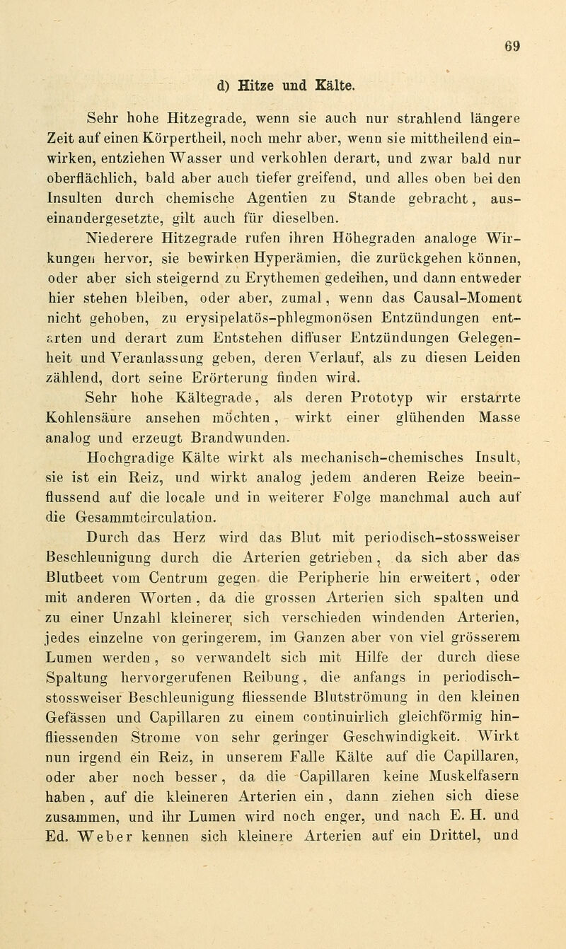 d) Hitze uud Kälte. Sehr hohe Hitzegrade, wenn sie auch nur strahlend längere Zeit auf einen Körpertheil, noch mehr aber, wenn sie mittheilend ein- wirken, entziehen Wasser und verkohlen derart, und zwar bald nur oberflächlich, bald aber auch tiefer greifend, und alles oben bei den Insulten durch chemische Agentien zu Stande gebracht, aus- einandergesetzte, gilt auch für dieselben. Niederere Hitzegrade rufen ihren Höhegraden analoge Wir- kungen hervor, sie bewirken Hyperämien, die zurückgehen können, oder aber sich steigernd zu Erythemen gedeihen, und dann entweder hier stehen bleiben, oder aber, zumal, wenn das Causal-Moment nicht gehoben, zu erysipelatös-phlegmonösen Entzündungen ent- arten und derart zum Entstehen diffuser Entzündungen Gelegen- heit und Veranlassung geben, deren Verlauf, als zu diesen Leiden zählend, doi't seine Erörterung finden wird. Sehr hohe Kältegrade, als deren Prototyp wir erstarrte Kohlensäure ansehen möchten, wirkt einer glühenden Masse analog und erzeugt Brandwunden. Hochgradige Kälte wirkt als mechanisch-chemisches Insult, sie ist ein Reiz, und wirkt analog jedem anderen Reize beein- flussend auf die locale und in weiterer Folge manchmal auch auf die Gesammtcirculation. Durch das Herz wird das Blut mit periodiseh-stossweiser Beschleunigung durch die Arterien getrieben, da sich aber das Blutbeet vom Centrum gegen die Peripherie hin erweitert, oder mit anderen Worten , da die grossen Arterien sich spalten und zu einer Unzahl kleinerer, sich verschieden windenden Arterien, jedes einzelne von geringerem, im Ganzen aber von viel grösserem Lumen werden, so verwandelt sich mit Hilfe der durch diese Spaltung hervorgerufenen Reibung, die anfangs in periodiseh- stossweiser Beschleunigung fliessende Blutströmung in den kleinen Gefässen und Capillaren zu einem continuirlich gleichförmig hin- fliessenden Strome von sehr geringer Geschwindigkeit. Wirkt nun irgend ein Reiz, in unserem Falle Kälte auf die Capillaren, oder aber noch besser, da die Capillaren keine Muskelfasern haben, auf die kleineren Arterien ein, dann ziehen sich diese zusammen, und ihr Lumen wird noch enger, und nach E. H. und Ed. Weber kennen sich kleinere Arterien auf ein Drittel, und