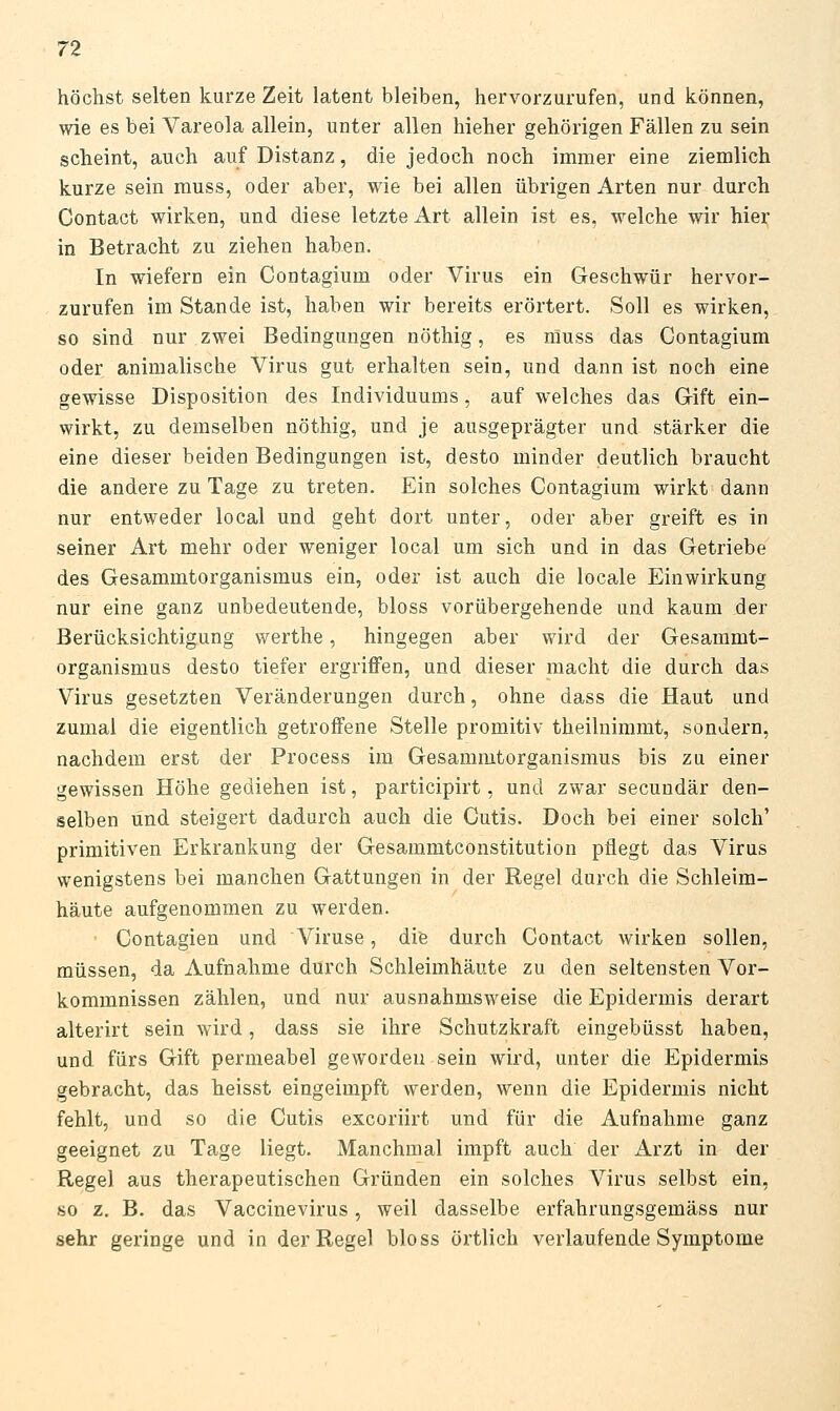 höchst selten kurze Zeit latent bleiben, hervorzurufen, und können, wie es bei Vareola allein, unter allen hieher gehörigen Fällen zu sein scheint, auch auf Distanz, die jedoch noch immer eine ziemlich kurze sein rauss, oder aber, wie bei allen übrigen Arten nur durch Contact wirken, und diese letzte Art allein ist es, welche wir hier in Betracht zu ziehen haben. In wiefern ein Contagium oder Virus ein Geschwür hervor- zurufen im Stande ist, haben wir bereits erörtert. Soll es wirken, so sind nur zwei Bedingungen nöthig, es muss das Contagium oder animalische Virus gut erhalten sein, und dann ist noch eine gewisse Disposition des Individuums, auf welches das Gift ein- wirkt, zu demselben nöthig, und je ausgeprägter und stärker die eine dieser beiden Bedingungen ist, desto minder deutlich braucht die andere zu Tage zu treten. Ein solches Contagium wirkt dann nur entweder local und geht dort unter, oder aber greift es in seiner Art mehr oder weniger local um sich und in das Getriebe des Gesammtorganismus ein, oder ist auch die locale Einwirkung nur eine ganz unbedeutende, bloss vorübergehende und kaum der Berücksichtigung werthe, hingegen aber wird der Gesammt- organismus desto tiefer ergriffen, und dieser macht die durch das Virus gesetzten Veränderungen durch, ohne dass die Haut und zumal die eigentlich getroffene Stelle promitiv theilnimmt, sondern, nachdem erst der Process im Gesammtorganismus bis zu einer gewissen Höhe gediehen ist, participirt, und zwar secundär den- selben und steigert dadurch auch die Cutis. Doch bei einer solch' primitiven Erkrankung der Gesammtconstitution pflegt das Virus wenigstens bei manchen Gattungen in der Regel durch die Schleim- häute aufgenommen zu werden. Contagien und Viruse, dife durch Contact wirken sollen, müssen, da Aufnahme durch Schleimhäute zu den seltensten Vor- kommnissen zählen, und nur ausnahmsweise die Epidermis derart alterirt sein wird, dass sie ihre Schutzkraft eingebüsst haben, und fürs Gift permeabel geworden sein wii'd, unter die Epidermis gebracht, das heisst eingeimpft werden, wenn die Epidermis nicht fehlt, und so die Cutis excoriirt und für die Aufnahme ganz geeignet zu Tage liegt. Manchmal impft auch der Arzt in der Regel aus therapeutischen Gründen ein solches Virus selbst ein, so z, B. das Vaccinevirus, weil dasselbe erfahrungsgemäss nur sehr geringe und in der Regel bloss örtlich verlaufende Symptome