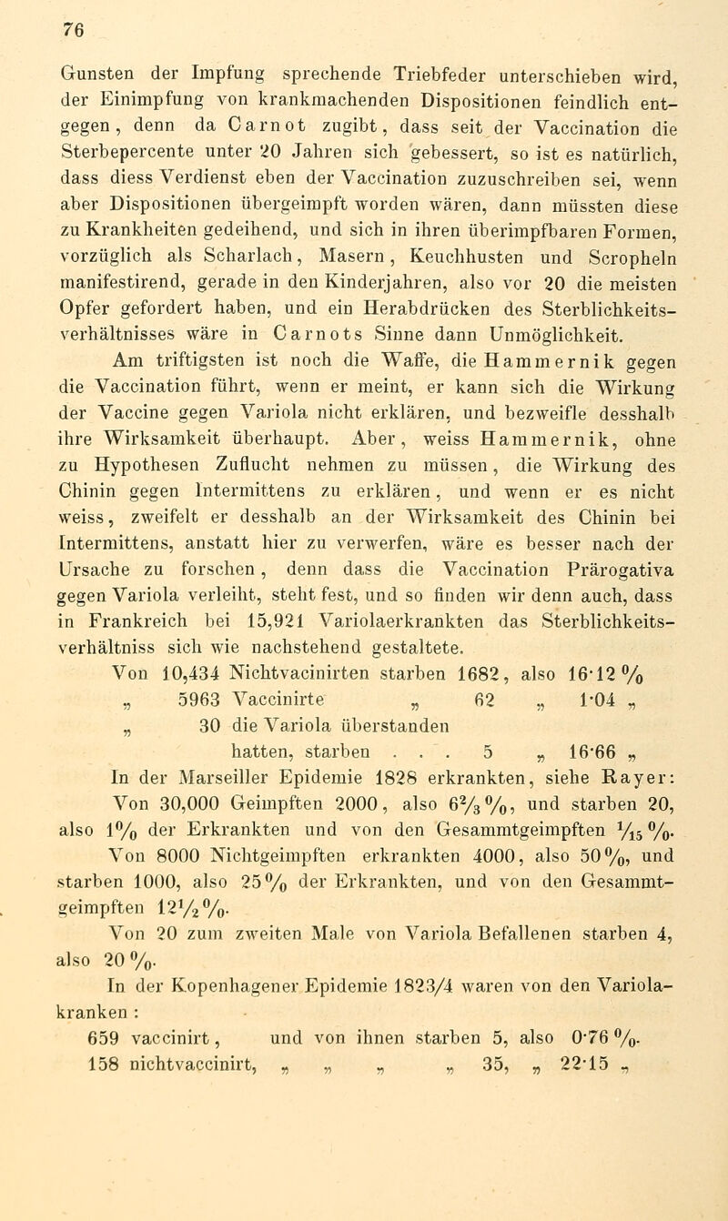 Gunsten der Impfung sprechende Triebfeder unterschieben wird, der Einimpfung von krankmachenden Dispositionen feindlich ent- gegen , denn da Carnot zugibt, dass seit der Vaccination die Sterbepercente unter 20 Jahren sich gebessert, so ist es natürlich, dass diess Verdienst eben der Vaccination zuzuschreiben sei, wenn aber Dispositionen übergeimpft worden wären, dann müssten diese zu Krankheiten gedeihend, und sich in ihren überimpfbaren Formen, vorzüglich als Scharlach, Masern, Keuchhusten und Scropheln manifestirend, gerade in den Kinderjahren, also vor 20 die meisten Opfer gefordert haben, und ein Herabdrücken des Sterblichkeits- verhältnisses wäre in Carnots Sinne dann Unmöglichkeit. Am triftigsten ist noch die Waffe, dieHammernik gegen die Vaccination führt, wenn er meint, er kann sich die Wirkung der Vaccine gegen Variola nicht erklären, und bezweifle desshalb ihre Wirksamkeit überhaupt. Aber, weiss Hammernik, ohne zu Hypothesen Zuflucht nehmen zu müssen, die Wirkung des Chinin gegen Intermittens zu erklären, und wenn er es nicht weiss, zweifelt er desshalb an der Wirksamkeit des Chinin bei Intermittens, anstatt hier zu verwerfen, wäre es besser nach der Ursache zu forschen, denn dass die Vaccination Prärogativa gegen Variola verleiht, steht fest, und so finden wir denn auch, dass in Frankreich bei 15,921 Variolaerkrankten das Sterblichkeits- verhältniss sich wie nachstehend gestaltete. Von 10,434 Nichtvacinirten starben 1682, also 16-12% „ 5963 Vaccinirte „ 62 „ 1*04 „ „ 30 die Variola überstanden hatten, starben ... 5 „ 16'66 „ In der Marseiller Epidemie 1828 erkrankten, siehe Ray er: Von 30,000 Geimpften 2000, also 62/3%, und starben 20, also 1% der Erkrankten und von den Gesammtgeimpften ^5 %. Von 8000 Nichtgeimpften erkrankten 4000, also 50%, und starben 1000, also 25% der Erkrankten, und von den Gesammt- geimpften 121/2%- Von 20 zum zweiten Male von Variola Befallenen starben 4, also 20%. In der Kopenhagener Epidemie 1823/4 waren von den Variola- kranken : 659 vaccinirt, und von ihnen starben 5, also 0*76 %). 158 nichtvaccinirt, „ „ „ „ 35, „22-15-,