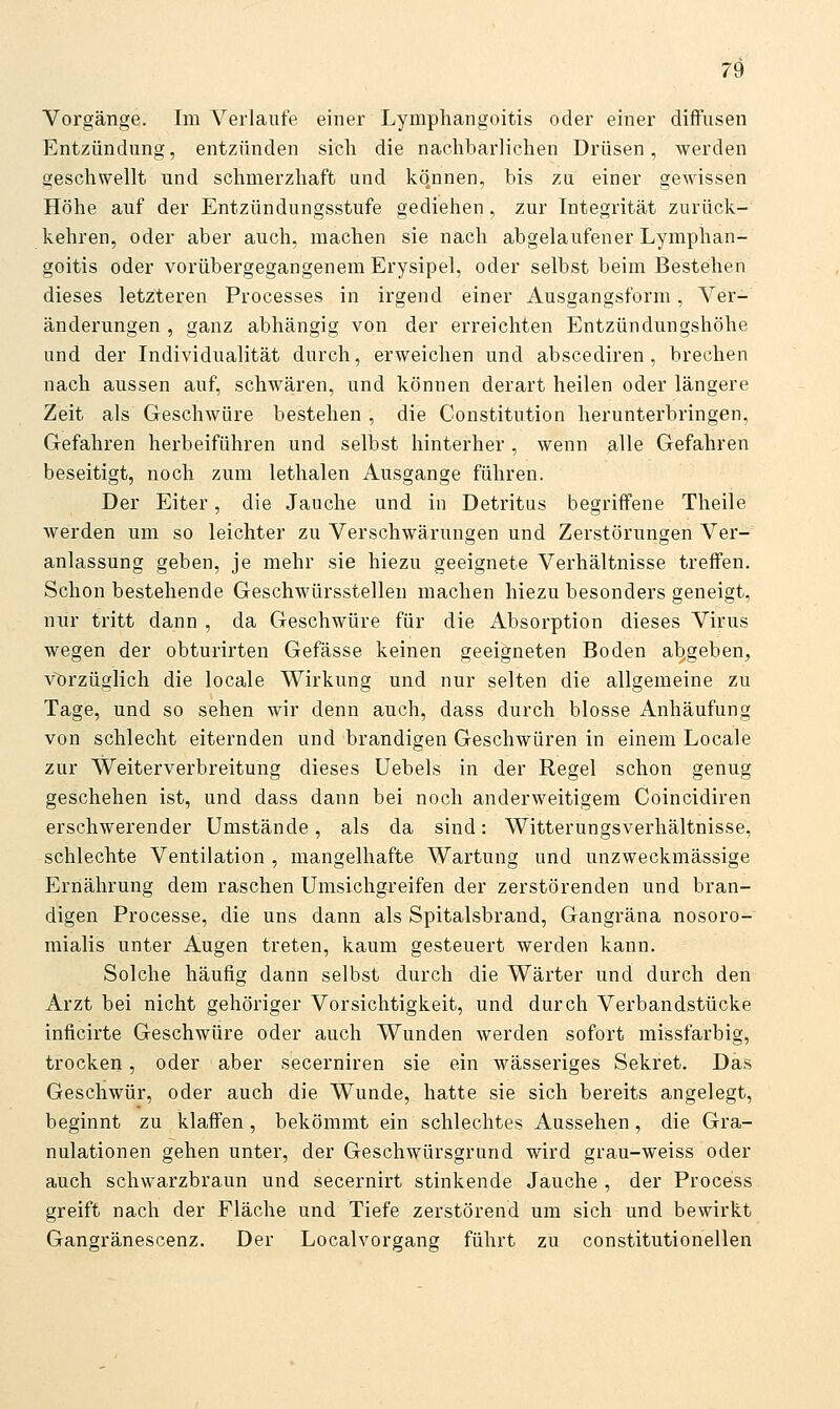 Vorgänge. Im Verlaufe einer Lymphangoitis oder einer diffusen Entzündung, entzünden sich die nachbarlichen Drüsen, werden geschwellt und schmerzhaft und können, bis zu einer geAvissen Höhe auf der Entzündungsstufe gediehen, zur Integrität zurück- kehren, oder aber auch, machen sie nach abgelaufener Lymphan- goitis oder vorübergegangenem Erysipel, oder selbst beim Bestehen dieses letzteren Processes in irgend einer Ausgangsform, Ver- änderungen , ganz abhängig von der erreichten Entzündungshöhe und der Individualität durch, erweichen und abscediren, brechen nach aussen auf, schwären, und können derart heilen oder längere Zeit als Geschwüre bestehen, die Constitution herunterbringen, Gefahren herbeiführen und selbst hinterher , wenn alle Gefahren beseitigt, noch zum lethalen Ausgange führen. Der Eiter, die Jauche und in Detritus begriff'ene Theile Averden um so leichter zu Verschwärungen und Zerstörungen Ver- anlassung geben, je mehr sie hiezu geeignete Verhältnisse treff'en. Schon bestehende Geschwürsstellen machen hiezu besonders geneigt, nur tritt dann , da Geschwüre für die Absorption dieses Virus wegen der obturirten Gefässe keinen geeigneten Boden abgeben, vorzüglich die locale Wirkung und nur selten die allgemeine zu Tage, und so sehen wir denn auch, dass durch blosse Anhäufung von schlecht eiternden und brandigen Geschwüren in einem Locale zur Weiterverbreitung dieses Uebels in der Regel schon genug geschehen ist, und dass dann bei noch anderweitigem Coincidiren erschwerender Umstände, als da sind: Witterungsverhältnisse, schlechte Ventilation , mangelhafte Wartung und unzweckmässige Ernährung dem raschen Umsichgreifen der zerstörenden und bran- digen Processe, die uns dann als Spitalsbrand, Gangräna nosoro- mialis unter Augen treten, kaum gesteuert werden kann. Solche häufig dann selbst durch die Wärter und durch den Arzt bei nicht gehöriger Vorsichtigkeit, und durch Verbandstücke inficirte Geschwüre oder auch Wunden werden sofort missfarbig, trocken, oder aber secerniren sie ein wässeriges Sekret. Das Geschwür, oder auch die Wunde, hatte sie sich bereits angelegt, beginnt zu klaff'en, bekömmt ein schlechtes Aussehen, die Gra- nulationen gehen unter, der Geschwürsgrund wird grau-weiss oder auch schwarzbraun und secernirt stinkende Jauche , der Process greift nach der Fläche und Tiefe zerstörend um sich und bewirkt Gangränescenz. Der Localvorgang führt zu constitutionellen