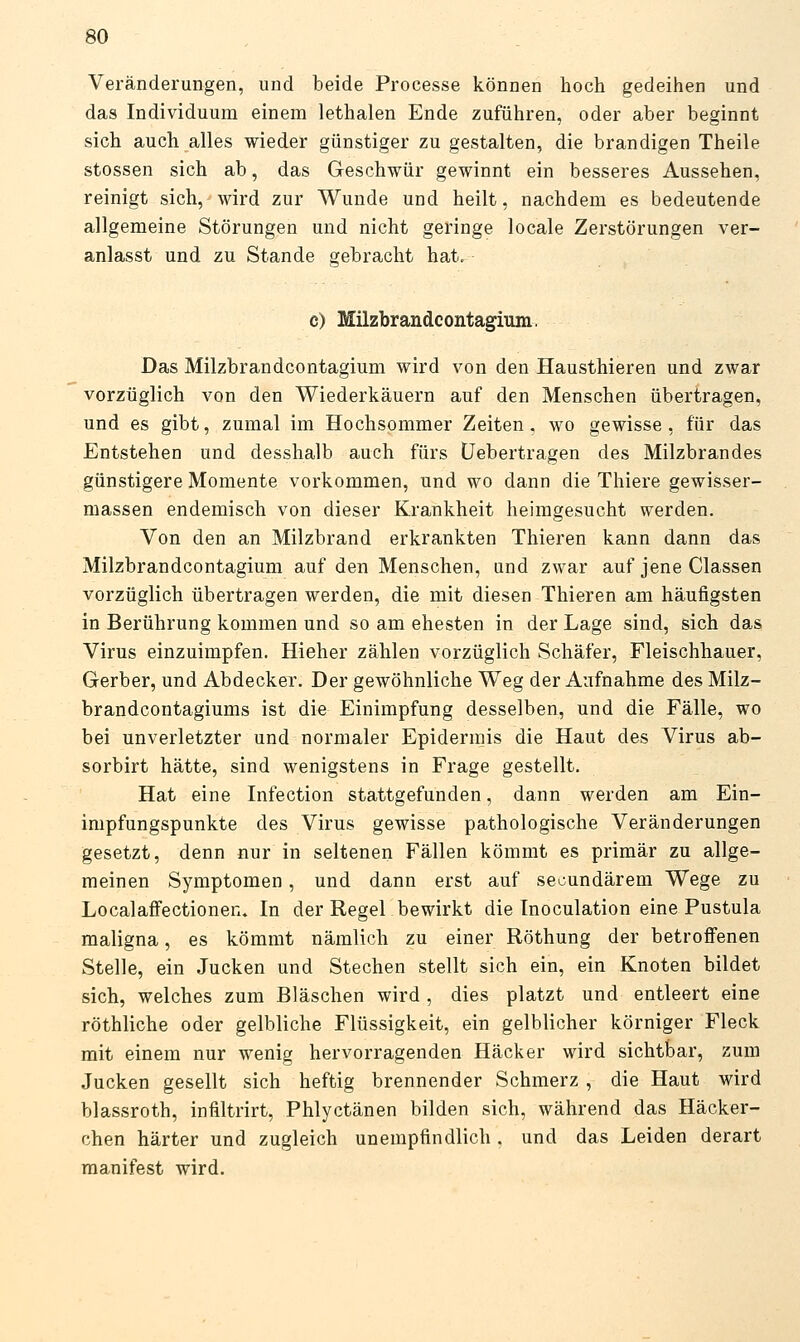 Veränderungen, und beide Processe können hoch gedeihen und das Individuum einem lethalen Ende zuführen, oder aber beginnt sich auch alles wieder günstiger zu gestalten, die brandigen Theile stossen sich ab, das Geschwür gewinnt ein besseres Aussehen, reinigt sich, wird zur Wunde und heilt, nachdem es bedeutende allgemeine Störungen und nicht geringe locale Zerstörungen ver- anlasst und zu Stande gebracht hat, c) Milzbrandcontagium. Das Milzbrandcontagium wird von den Hausthieren und zwar vorzüglich von den Wiederkäuern auf den Menschen übertragen, und es gibt, zumal im Hochsommer Zeiten, wo gewisse, für das Entstehen und desshalb auch fürs Üebertragen des Milzbrandes günstigere Momente vorkommen, und wo dann die Thiere gewisser- massen endemisch von dieser Krankheit heimgesucht werden. Von den an Milzbrand erkrankten Thieren kann dann das Milzbrandcontagium auf den Menschen, und zwar auf jene Classen vorzüglich übertragen werden, die mit diesen Thieren am häufigsten in Berührung kommen und so am ehesten in der Lage sind, sich das Virus einzuimpfen. Hieher zählen vorzüglich Schäfer, Fleischhauer, Gerber, und AbdeckeT. Der gewöhnliche Weg der Aufnahme des Milz- brandcontagiums ist die Einimpfung desselben, und die Fälle, wo bei unverletzter und normaler Epidermis die Haut des Virus ab- sorbirt hätte, sind wenigstens in Frage gestellt. Hat eine Infection stattgefunden, dann werden am Ein- impfungspunkte des Virus gewisse pathologische Veränderungen gesetzt, denn nur in seltenen Fällen kömmt es primär zu allge- meinen Symptomen, und dann erst auf secundärem Wege zu Localaffectionen. In der Regel bewirkt die Inoculation eine Pustula maligna, es kömmt nämlich zu einer Röthung der betroffenen Stelle, ein Jucken und Stechen stellt sich ein, ein Knoten bildet sich, welches zum Bläschen wird , dies platzt und entleert eine röthliche oder gelbliche Flüssigkeit, ein gelblicher körniger Fleck mit einem nur wenig hervorragenden Hacker wird sichtbar, zum Jucken gesellt sich heftig brennender Schmerz , die Haut wird blassroth, infiltrirt, Phlyctänen bilden sich, während das Häcker- chen härter und zugleich unempfindlich, und das Leiden derart manifest wird.