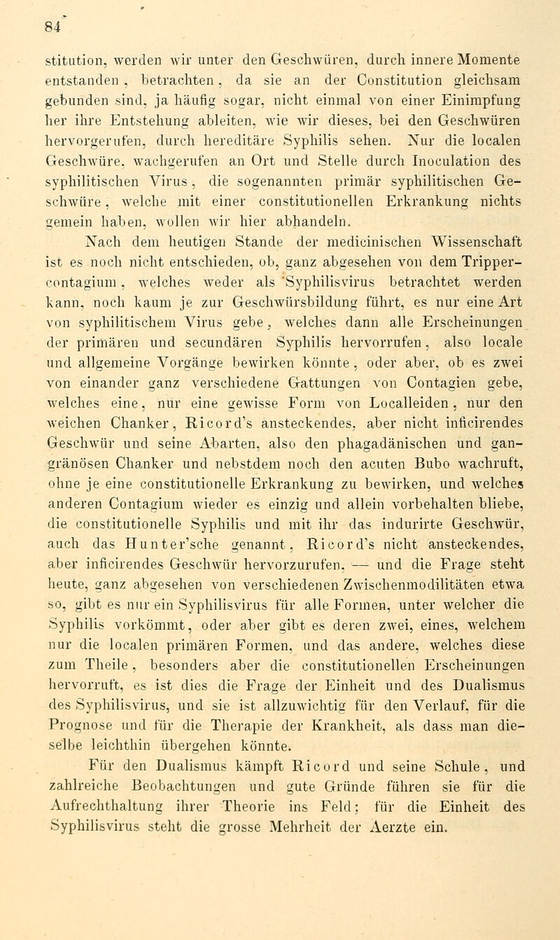 stitution, werden wir unter den Geschwüren, durch innere Momente entstanden , betrachten, da sie an der Constitution gleichsam gebunden sind, ja häufig sogar, nicht einmal von einer Einimpfung her ihre Entstehung ableiten, wie wir dieses, bei den Geschwüren hervorgerufen, durch hereditäre Syphilis sehen. Nur die localen Geschwüre, wachgerufen an Ort und Stelle durch Inoculation des syphilitischen Virus, die sogenannten primär syphilitischen Ge- schwüre , welche mit einer constitutionellen Erkrankung nichts gemein haben, wollen wir hier abhandeln. Nach dem heutigen Stande der medicinischen Wissenschaft ist es noch nicht entschieden, ob, ganz abgesehen von dem Tripper- contagium , welches weder als 'Syphilisvirus betrachtet werden kann, noch kaum je zur Geschwürsbildung führt, es nur eine Art von syphilitischem Virus gebe, welches dann alle Erscheinungen der primären und secundären Syphilis hervorrufen, also locale und allgemeine Vorgänge bewirken könnte, oder aber, ob es zwei von einander ganz verschiedene Gattungen von Contagien gebe, welches eine, nur eine gewisse Form von Localleiden, nur den weichen Chanker, Ricord's ansteckendes, aber nicht inficirendes Geschwür und seine Abarten, also den phagadänischen und gan- gränösen Chanker und nebstdem noch den acuten Bubo wachruft, ohne je eine constitutionelle Erkrankung zu bewirken, und welches anderen Contagium wieder es einzig und allein vorbehalten bliebe, die constitutionelle Syphilis und mit ihr das indurirte Geschwür, auch das Hunter'sche genannt. Ricord's nicht ansteckendes, aber inficirendes Geschwür hervorzurufen, — und die Frage steht heute, ganz abgesehen von verschiedenen Zwischenmodilitäten etwa so, gibt es nur ein Syphilis virus für alle Formen, unter welcher die Syphilis vorkömmt, oder aber gibt es deren zwei, eines, welchem nur die localen primären Formen, und das andere, welches diese zum Theile, besonders aber die constitutionellen Erscheinungen hervorruft, es ist dies die Frage der Einheit und des Dualismus des Syphilisvirus, und sie ist allzuwichtig für den Verlauf, für die Prognose und für die Therapie der Krankheit, als dass man die- selbe leichthin übergehen könnte. Für den Dualismus kämpft Ricord und seine Schule, und zahlreiche Beobachtungen und gute Gründe führen sie für die Aufrechthaltung ihrer Theorie ins Feld: für die Einheit des Syphilisvirus steht die grosse Mehrheit der Aerzte ein.