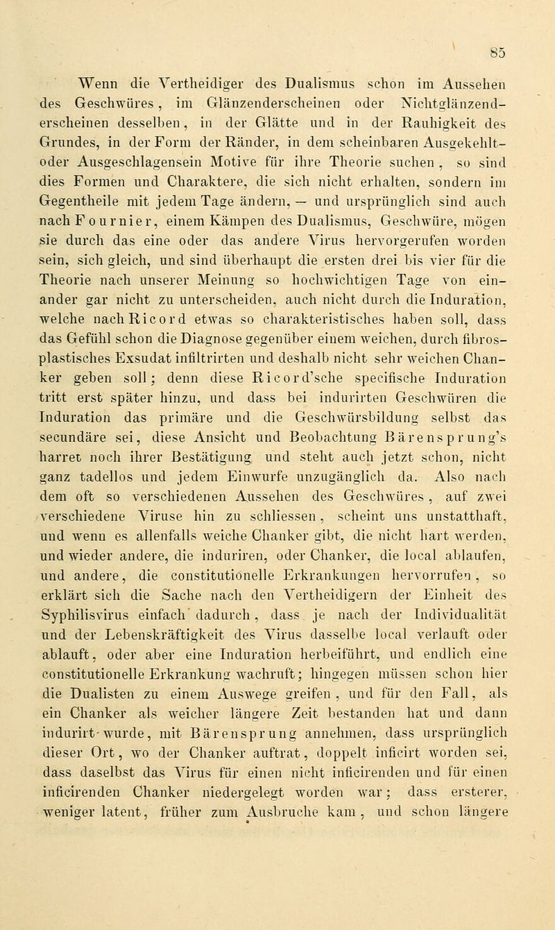 Wenn die Vertlieidiger des Dualismus schon im Aussehen des Geschwüres, im Glänzenderscheinen oder Nichtglänzend- erscheinen desselben, in der Glätte und in der Rauhigkeit des Grundes, in der Form der Ränder, in dem scheinbaren Ausgekehlt- oder Ausgeschlagensein Motive für ihre Theorie suchen , so sind dies Formen und Charaktere, die sich nicht erhalten, sondern im Gegentheile mit jedem Tage ändern, — und ursprünglich sind auch nach F ournier, einem Kämpen des Dualismus, Geschwüre, mögen sie durch das eine oder das andere Virus hervorgerufen worden sein, sich gleich, und sind überhaupt die ersten drei bis vier für die Theorie nach unserer Meinung so hochwichtigen Tage von ein- ander gar nicht zu unterscheiden, auch nicht durch die Induration, welche nachRicord etwas so charakteristisches haben soll, dass das Gefühl schon die Diagnose gegenüber einem weichen, durch fibros- plastisches Exsudat infiltrirten und deshalb nicht sehr weichen Chan- ker geben soll; denn diese Ricord'sche specifische Induration tritt erst später hinzu, und dass bei indurirten Geschwüren die Induration das primäre und die Geschwürsbildung selbst das secundäre sei, diese Ansicht und Beobachtung B ä r e n s p r u n g's harret noch ihrer Bestätigung und steht auch jetzt schon, nicht ganz tadellos und jedem Einwurfe unzugänglich da. Also nach dem oft so verschiedenen Aussehen des Geschwüres, auf zwei verschiedene Viruse hin zu schliessen, scheint uns unstatthaft, und wenn es allenfalls weiche Chanker gibt, die nicht hart werden, und wieder andere, die induriren, oder Chanker, die local ablaufen, und andere, die constitutiönelle Erkrankungen hervorrufen, so erklärt sich die Sache nach den Vertheidigern der Einheit des Syphilisvirus einfach dadurch, dass je nach der Individualität und der Lebenskräftigkeit des Virus dasselbe local verlauft oder ablauft, oder aber eine Induration herbeiführt, und endlich eine constitutiönelle Erkrankung wachruft; hingegen müssen schon hier die Dualisten zu einem Auswege greifen, und für den Fall, als ein Chanker als weicher längere Zeit bestanden hat und dann indurirt-wurde, mit Bärensprung annehmen, dass ursprünglich dieser Ort, wo der Chanker auftrat, doppelt inficirt worden sei, dass daselbst das Virus für einen nicht inficirenden und für einen inficirenden Chanker niedergelegt worden war; dass ersterer, weniger latent, früher zum Ausbruche kam, und schon längere