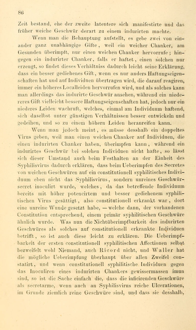 Zeit bestand, ehe der zweite latentere sich inanifestirte und das früher weiche Geschwür derart zu einem indurirten machte. Wenn man die Behauptung aufstellt, es gebe zwei von ein- ander ganz unabhängige Gifte, weil ein weicher Chanker, am Gesunden überimpft, nur einen weichen Chanker hervorrufe ; hin- gegen ein indurirter Chanker, falls er haftet, einen solchen nur erzeugt, so findet dieses Verhältniss dadurch leicht seine Erklärung, dass ein besser gediehenes Gift, wenn es nur anders Haftungseigen- schaften hat und auf Individuen übertragen wird, die darauf reagiren, immer ein höheres Localleiden hervorrufen wird, und als solches kann man allerdings das indurirte Geschwür ansehen, während ein niede- reres Gift vielleicht bessere Haftungseigenschaften hat, jedoch nur ein niederes Leiden wachruft, welches, einmal am Individuum haftend, sich daselbst unter günstigen Verhältnissen besser entwickeln und gedeihen, und so zu einem höhern Leiden heranreifen kann. Wenn man jedoch meint, es müsse desshalb ein doppeltes Virus geben, weil man einen Aveichen Chanker auf Individuen, die einen indurirten Chanker haben, überimpfen kann , während ein indurirtes Geschwür bei solchen Individuen nicht hafte, so lässt sich dieser Umstand auch beim Festhalten an der Einheit des Syphilisvirus dadurch erklären, dass beim Ueberimpfen des Secretes von weichen Geschwüren auf ein Constitutionen syphilitisches Indivi- duum eben nicht das Syphilisvirus, sondern unreines Geschwür- secret inoculirt wurde, welches, da das betreffende Individuum bereits mit höher potencirtem und besser gediehenem syphili- tischen Virus gesättigt, also Constitutionen erkrankt war , dort eine unreine Wunde gesetzt habe, —welche dann, der vorhandenen Constitution entsprechend, einem primär syphilitischen Geschwüre ähnlich wurde. Was nun die Nichtüberimpfbarkeit des indurirten Geschwüres als solches auf Constitutionen erkrankte Individuen betrifft, so ist auch diese leicht zu erklären. Die Ueberimpf- barkeit der ersten Constitutionen syphilitischen AfFectionen selbst bezweifelt wohl Niemand, auch Ricord nicht, und Waller hat die mögliche Ueberimpfung überhaupt über allen Zweifel con- statirt, und wenn Constitutionen syphilitische Individuen gegen das Inoculiren eines indurirten Chankers gewissermassen imun sind, so ist die Sache einfach die, dass die inficirenden Geschwüre als secretarme, wenn auch an Syphilisvirus reiche ülcerationen, im Grunde ziemlich reine Geschwüre sind, und dass sie desshalb,