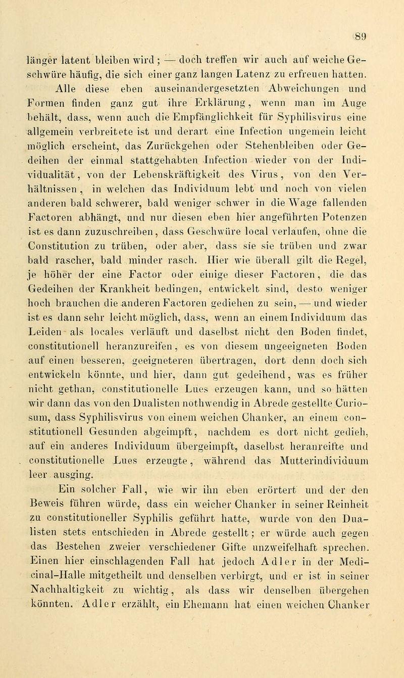 länger latent bleiben wird ; — doch treffen wir auch auf weiche Ge- schwüre häufig, die sich einer ganz langen Latenz zu erfreuen hatten. Alle diese eben auseinandergesetzten Abweichungen und Formen finden ganz gut ihre Erklärung, wenn man im Auge behält, dass, wenn auch die Empfänglichkeit für Syphilisvirus eine allgemein verbreitete ist und derart eine Infection ungemein leicht möglich erscheint, das Zurückgehen oder Stehenbleiben oder Ge- deihen der einmal stattgehabten Infection wieder von der Indi- vidualität , von der Lebenskräftigkeit des Virus, von den Ver- hältnissen , in welchen das Individuum lebt und noch von vielen anderen bald schwerer, bald weniger schwer in die Wage fallenden Factoren abhängt, und nur diesen eben hier angeführten Potenzen ist es dann zuzuschreiben, dass Geschwüre local verlaufen, ohne die Constitution zu trüben, oder aber, dass sie sie trüben und zwar bald rascher, bald minder rasch. Hier wie überall gilt die Regel, je höher der eine Factor oder einige dieser Factoren, die das Gedeihen der Krankheit bedingen, entwickelt sind, desto weniger hoch brauchen die anderen Factoren gediehen zu sein,—-und wieder ist es dann sehr leicht möglich, dass, wenn an einem Individuum das Leiden als locales verläuft und daselbst nicht den Boden findet, Constitutionen heranzureifen, es von diesem ungeeigneten Boden auf einen besseren, geeigneteren übertragen, dort denn doch sich entwickeln könnte, und hier, dann gut gedeihend, was es früher nicht gethan, canstitutionelle Lues erzeugen kann, und so hätten wir dann das von den Dualisten nothwendig in Abrede gestellte Curio- sum, dass Syphilisvirus von einem weichen Chanker, an einem Con- stitutionen Gesunden abgeimpft, nachdem es dort nicht gedieh, auf ein anderes Individuum übergeimpft, daselbst heranreifte und constitutionelle Lues erzeugte, während das Mutterindividuum leer ausging. Ein solcher Fall, wie wir ihn eben erörtert und der den Beweis führen würde, dass ein weicher Chanker in seiner Reinheit zu constitutioneller Syphilis geführt hatte, wurde von den Dua- listen stets entschieden in Abrede gestellt; er würde auch gegen das Bestehen zweier verschiedener Gifte unzweifelhaft sprechen. Einen hier einschlagenden Fall hat jedoch Adler in der Medi- cinal-Halle mitgetheilt und denselben verbirgt, und er ist in seiner Nachhaltigkeit zu wichtig, als dass wir denselben übergehen könnten, Adler erzählt, ein Ehemann hat einen weichen Chanker