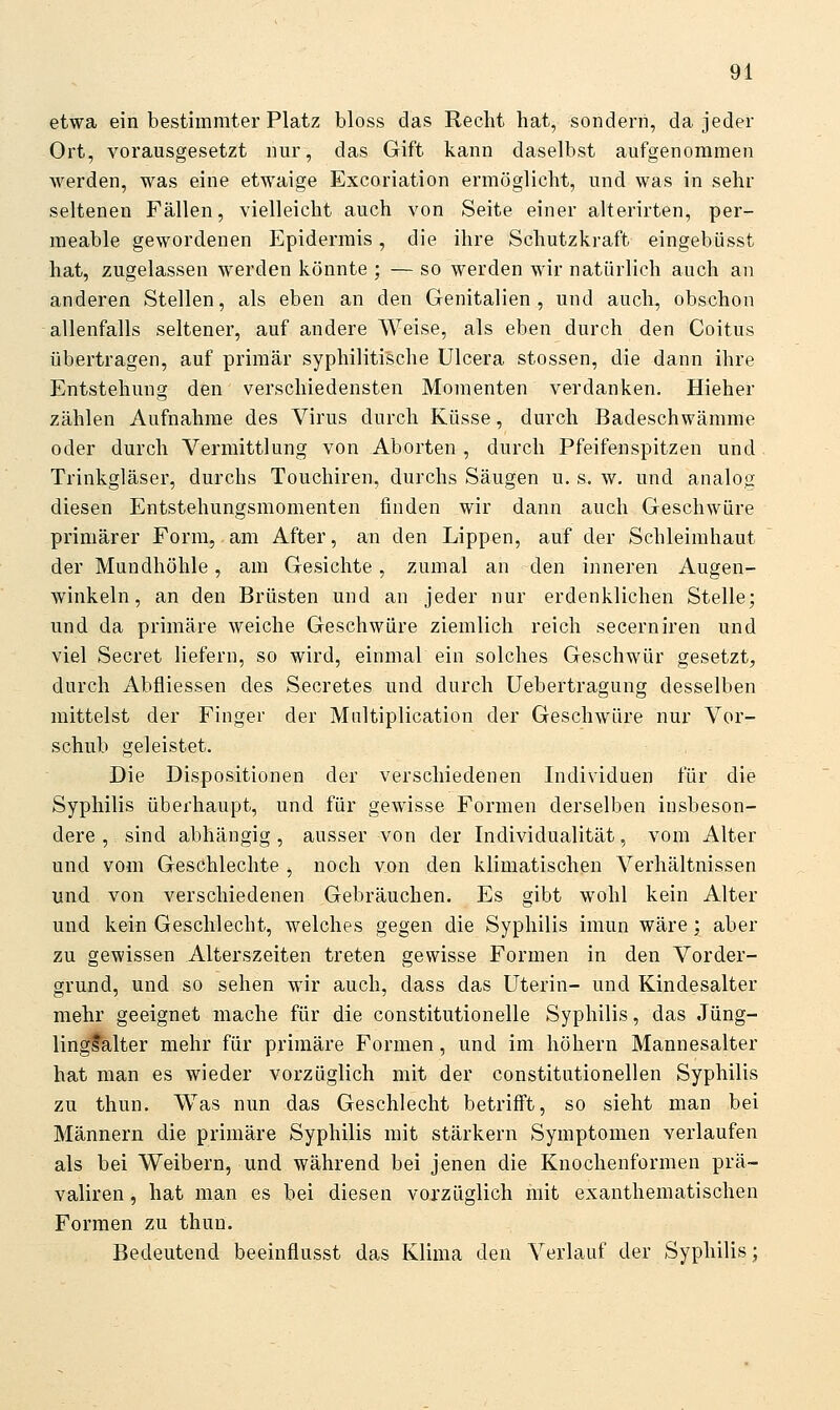 etwa ein bestimmter Platz bloss das Recht hat, sondern, da jeder Ort, vorausgesetzt nur, das Gift kann daselbst aufgenommen werden, was eine etwaige Excoriation ermöglicht, und was in sehr seltenen Fällen, vielleicht auch von Seite einer alterirten, per- meable gewordenen Epidermis, die ihre Schutzkraft eingebüsst hat, zugelassen werden könnte ; — so werden wir natürlich auch an anderen Stellen, als eben an den Genitalien, und auch, obschon allenfalls seltener, auf andere Weise, als eben durch den Coitus übertragen, auf primär syphilitische Ulcera stossen, die dann ihre Entstehung den verschiedensten Momenten verdanken. Hieher zählen Aufnahme des Virus durch Küsse, durch Badeschwämme oder durch Vermittlung von Aborten , durch Pfeifenspitzen und Trinkgläser, durchs Touchiren, durchs Säugen u. s. w. und analog diesen Entstehungsmomenten finden wir dann auch Geschwüre primärer Form, am After, an den Lippen, auf der Schleimhaut der Mundhöhle, am Gesichte, zumal an den inneren Augen- winkeln, an den Brüsten und an jeder nur erdenklichen Stelle; und da primäre weiche Geschwüre ziemlich reich secerniren und viel Secret liefern, so wird, einmal ein solches Geschwür gesetzt, durch Abfliessen des Secretes und durch Uebertragung desselben mittelst der Finger der Mnltiplication der Geschwüre nur Vor- schub geleistet. Die Dispositionen der verschiedenen Individuen für die Syphilis überhaupt, und für gewisse Formen derselben insbeson- dere , sind abhängig, ausser von der Individualität, vom Alter und vom Ge&chlechte , noch von den klimatischen Verhältnissen und von verschiedenen Gebräuchen. Es gibt wohl kein Alter und kein Geschlecht, Avelches gegen die Syphilis imun wäre; aber zu gewissen Alterszeiten treten gewisse Formen in den Vorder- grund, und so sehen wir auch, dass das Uterin- und Kindesalter mehr geeignet mache für die constitutionelle Syphilis, das Jüng- lingfalter mehr für primäre Formen, und im höhern Mannesalter hat man es wieder vorzüglich mit der constitutionellen Syphilis zu thun. Was nun das Geschlecht betrifft, so sieht man bei Männern die primäre Syphilis mit stärkern Symptomen verlaufen als bei Weibern, und während bei jenen die Knochenformen prä~ valiren, hat man es bei diesen vorzüglich mit exanthematischen Formen zu thun. Bedeutend beeinflusst das Klima den Verlauf der Syphilis;