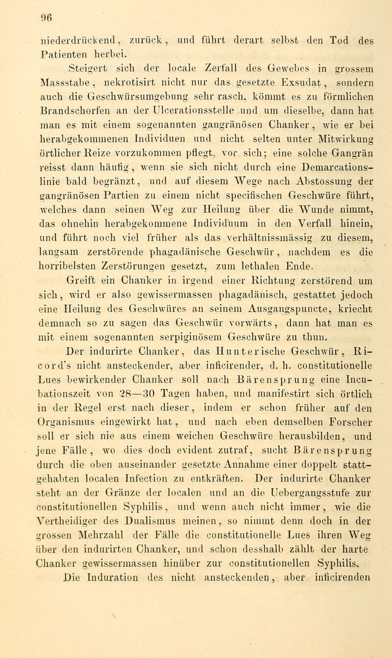 niederdrückend, zurück, und führt derart selbst den Tod des Patienten herbei. Steigert sich der locale Zerfall des Gewebes in grossem Massstabe , nekrotisirt nicht nur das gesetzte Exsudat, sondern auch die Geschwürsumgebung sehr rasch, kömmt es zu förmlichen Brandschorfen an der Ulcerationsstelle und um dieselbe, dann hat man es mit einem sogenannten gangränösen Chanker, Avie er bei herabgekommenen Individuen und nicht selten unter Mitwirkung örtlicher Reize vorzukommen pflegt, vor sich; eine solche Gangrän reisst dann häutig, wenn sie sich nicht durch eine Demarcations- linie bald begränzt, und auf diesem Wege nach Abstossung der gangränösen Partien zu einem nicht specifischen Geschwüre führt, welches dann seinen Weg zur Heilung über die Wunde nimmt, das ohnehin herabgekommene Individuum in den Verfall hinein, und führt noch viel früher als das verhältnissmässig zu diesem, langsam zerstörende phagadänische Geschwür, nachdem es die horribelsten Zerstörungen gesetzt, zum lethalen Ende. Greift ein Chanker in irgend einer Richtung zerstörend um sich, wird er also gewissermassen phagadänisch, gestattet jedoch eine Heilung des Geschwüres an seinem Ausgangspuncte, kriecht demnach so zu sagen das Geschwür vorwärts, dann hat man es mit einem sogenannten serpiginösem Geschwüre zu thun. Der indurirte Chanker, das Hunterische Geschwür, Ri- cord's nicht ansteckender, aber inficirender, d. h. constitutionelle Lues bewirkender Chanker soll nach Bärensprung eine Incu- bationszeit von 28—30 Tagen haben, und manifestirt sich örtlich in der Regel erst nach dieser, indem er schon früher auf den Organismus eingewirkt hat, und nach eben demselben Forscher soll er sich nie aus einem weichen Geschwüre herausbilden, und jene Fälle, wo dies doch evident zutraf, sucht Bärensprung durch die oben auseinander gesetzte Annahme einer doppelt statt- gehabten localen Infection zu entkräften. Der indurirte Chanker steht an der Gränze der localen und an die Uebergangsstufe zur constitutionellen Syphilis, und wenn auch nicht immer, wie die Vertheidiger des Dualismus meinen, so nimmt denn doch in der grossen Mehrzahl der Fälle die constitutionelle Lues ihren Weg über den indiirirten Chanker, und schon desshalb zählt der harte Chanker gewissermassen hinüber zur constitutionellen Syphilis. Die Induration des nicht ansteckenden, aber inficirenden