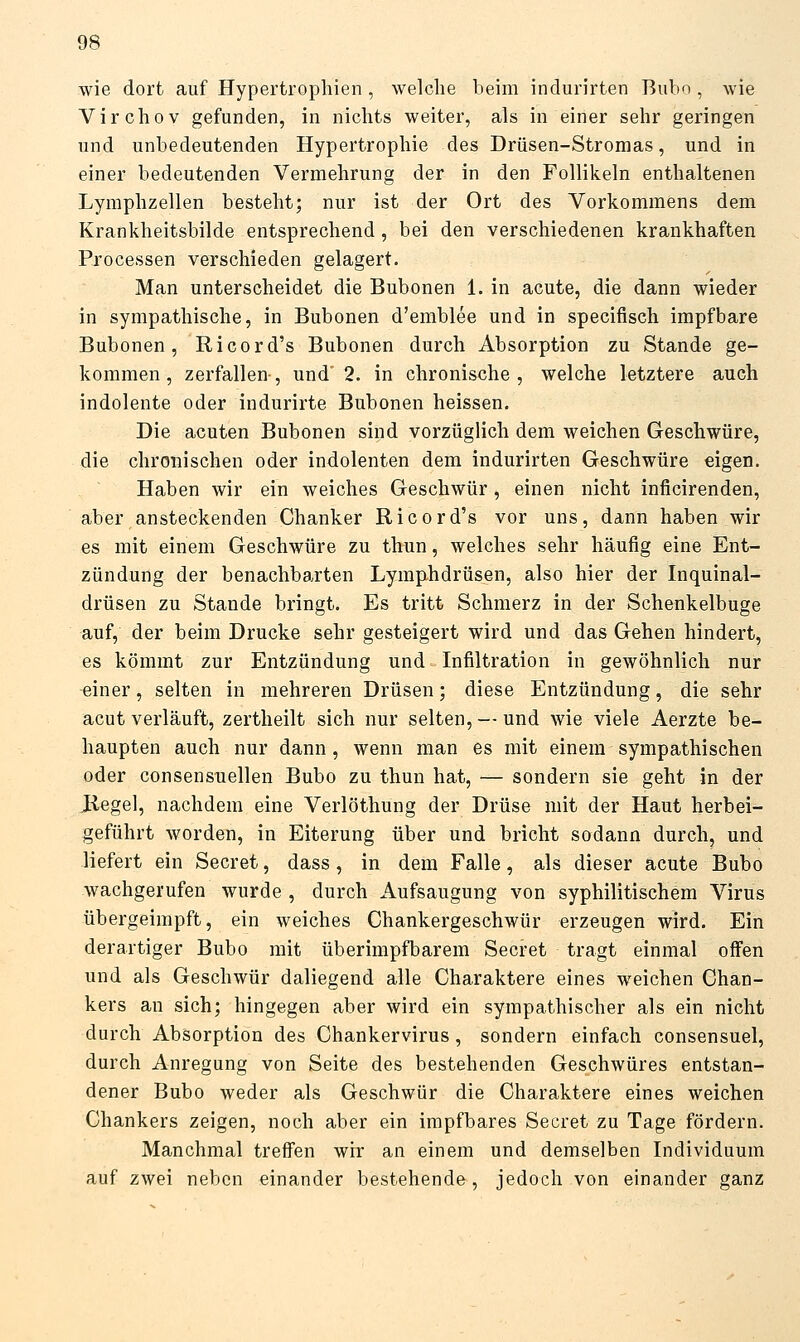 wie dort auf Hypertrophien , welche heim indurirten Buho , wie Virchov gefunden, in nichts weiter, als in einer sehr geringen und unbedeutenden Hypertrophie des Drüsen-Stromas, und in einer bedeutenden Vermehrung der in den Follikeln enthaltenen Lymphzellen besteht; nur ist der Ort des Vorkommens dem Krankheitsbilde entsprechend, bei den verschiedenen krankhaften Processen verschieden gelagert. Man unterscheidet die Bubonen 1. in acute, die dann wieder in sympathische, in Bubonen d'emblee und in specifisch impfbare Bubonen, Ricord's Bubonen durch Absorption zu Stande ge- kommen, zerfallen, und' 2. in chronische, welche letztere auch indolente oder indurirte Bubonen heissen. Die acuten Bubonen sind vorzüglich dem weichen Geschwüre, die chronischen oder indolenten dem indurirten Geschwüre eigen. Haben wir ein weiches Geschwür, einen nicht inficirenden, aber ansteckenden Chanker Ricord's vor uns, dann haben wir es mit einem Geschwüre zu thun, welches sehr häufig eine Ent- zündung der benachbarten Lymphdrüsen, also hier der Inquinal- drüsen zu Stande bringt. Es tritt Schmerz in der Schenkelbuge auf, der beim Drucke sehr gesteigert wird und das Gehen hindert, es kömmt zur Entzündung und Infiltration in gewöhnlich nur einer, selten in mehreren Drüsen; diese Entzündung, die sehr acut verläuft, zertheilt sich nur selten, — und wie viele Aerzte be- haupten auch nur dann, wenn man es mit einem sympathischen oder consensuellen Bubo zu thun hat, — sondern sie geht in der liegel, nachdem eine Verlöthung der Drüse mit der Haut herbei- geführt worden, in Eiterung über und bricht sodann durch, und liefert ein Secret, dass, in dem Falle, als dieser acute Bubo wachgerufen wurde , durch Aufsaugung von syphilitischem Virus übergeimpft, ein weiches Chankergeschwür erzeugen wird. Ein derartiger Bubo mit überimpfbarem Secret tragt einmal offen und als Geschwür daliegend alle Charaktere eines weichen Ghan- kers an sich; hingegen aber wird ein sympathischer als ein nicht durch Absorption des Chankervirus, sondern einfach consensuel, durch Anregung von Seite des bestehenden Geschwüres entstan- dener Bubo weder als Geschwür die Charaktere eines weichen Chankers zeigen, noch aber ein impfbares Secret zu Tage fördern. Manchmal treffen wir an einem und demselben Individuum auf zwei neben einander bestehende, jedoch von einander ganz