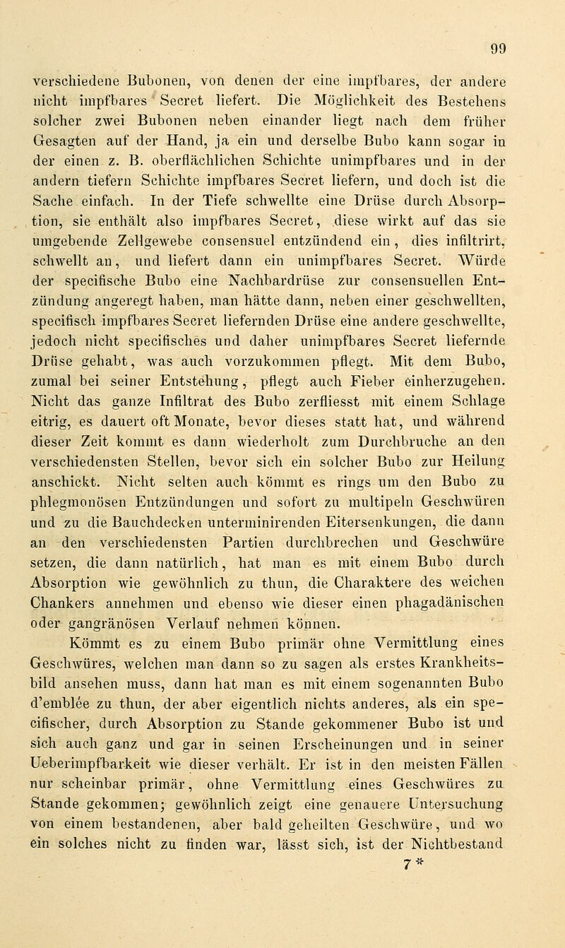 verschiedene Bubonen, von denen der eine impt'bares, der andere nicht impfbares Secret liefert. Die Möglichkeit des Bestehens solcher zwei Bubonen neben einander liegt nach dem früher Gesagten auf der Hand, ja ein und derselbe Bubo kann sogar in der einen z. B. oberflrächlichen Schichte unimpfbares und in der andern tiefern Schichte impfbares Secret liefern, und doch ist die Sache einfach. In der Tiefe schwellte eine Drüse durch Absorp- tion, sie enthält also impfbares Secret, diese wirkt auf das sie umgebende Zellgewebe consensuel entzündend ein , dies infiltrirt, schwellt an, und liefert dann ein unimpfbares Secret. Würde der specifische Bubo eine Nachbardrüse zur consensuellen Ent- zündung angeregt haben, man hätte dann, neben einer geschwellten, specifiscli impfbar^s Secret liefernden Drüse eine andere geschwellte, jedoch nicht specifisches und daher unimpfbares Secret liefernde Drüse gehabt, was auch vorzukommen pflegt. Mit dem Bubo, zumal bei seiner Entstehung, pflegt auch Fieber einherzugehen. Nicht das ganze Infiltrat des Bubo zerfliesst mit einem Schlage eitrig, es dauert oft Monate, bevor dieses statt hat, und während dieser Zeit kommt es dann wiederholt zum Durchbruche an den verschiedensten Stellen, bevor sich ein solcher Bubo zur Heilung anschickt. Nicht selten auch kömmt es rings um den Bubo zu phlegmonösen Entzündungen und sofort zu multipeln Geschwüren und zu die Bauchdecken unterminirenden Eitersenkungen, die dann an den verschiedensten Partien durchbrechen und Geschwüre setzen, die dann natürlich, hat man es mit einem Bubo durch Absorption wie gewöhnlich zu thun, die Charaktere des weichen Chankers annehmen und ebenso wie dieser einen phagadänischen oder-gangränösen Verlauf nehmen können. Kömmt es zu einem Bubo primär ohne Vermittlung eines Geschwüres, welchen man dann so zu sagen als erstes Krankheits- bild ansehen muss, dann hat man es mit einem sogenannten Bubo d'emblee zu thun, der aber eigentlich nichts anderes, als ein spe- cifischer, durch Absorption zu Stande gekommener Bubo ist und sich auch ganz und gar in seinen Erscheinungen und in seiner Ueberimpfbarkeit wie dieser verhält. Er ist in den meisten Fällen nur scheinbar primär, ohne Vermittlung eines Geschwüres zu Stande gekommen; gewöhnlich zeigt eine genauere Untersuchung von einem bestandenen, aber bald geheilten Geschwüre, und wo ein solches nicht zu finden war, lässt sich, ist der Nichtbestand 7*