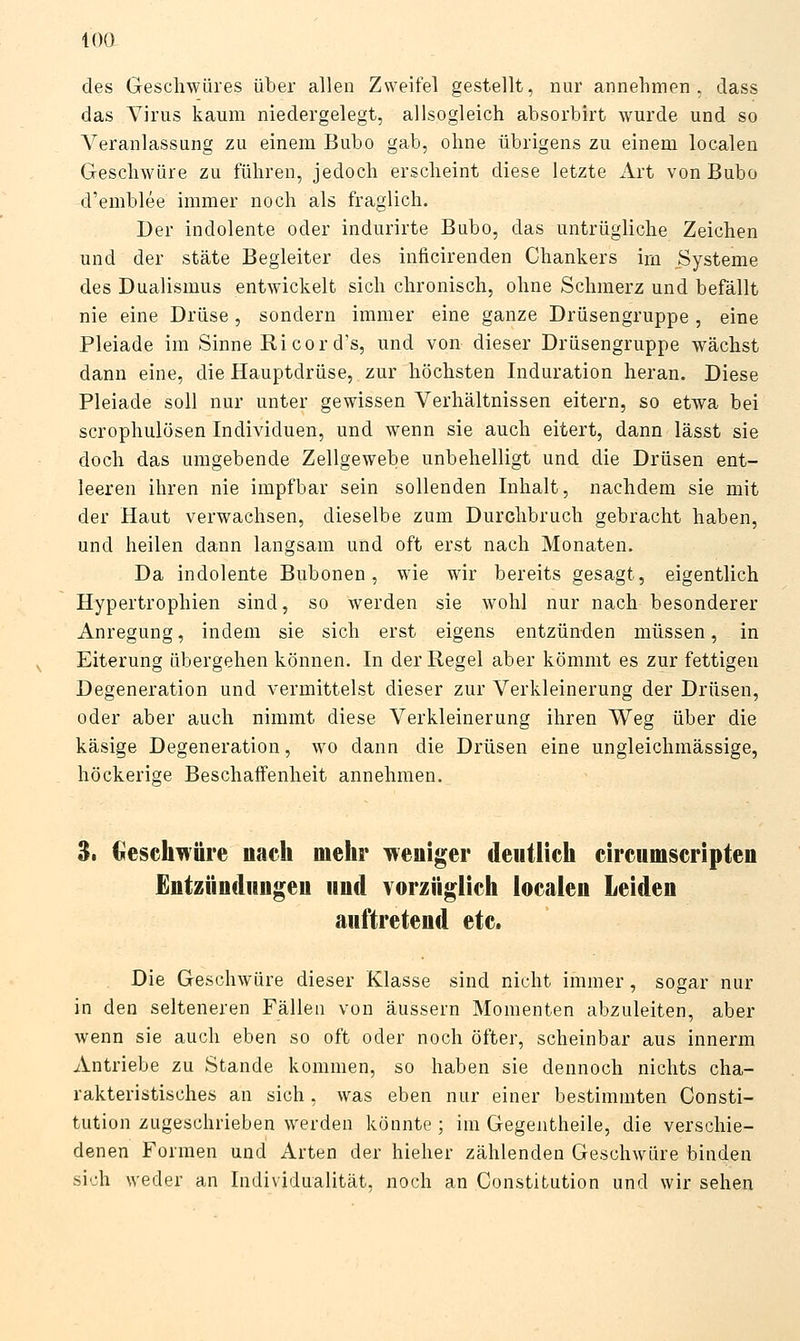 des Geschwüres über allen Zweifel gestellt, nur annehmen, dass das Virus kaum niedergelegt, allsogleich absorbirt wurde und so Veranlassung zu einem Bubo gab, ohne übrigens zu einem localen Geschwüre zu führen, jedoch erscheint diese letzte Art von Bubo d'emblee immer noch als fraglich. Der indolente oder indurirte Bubo, das untrügliche Zeichen und der stäte Begleiter des inficirenden Chankers im Systeme des Dualismus entwickelt sich chronisch, ohne Schmerz und befällt nie eine Drüse , sondern immer eine ganze Drüsengruppe , eine Pleiade im Sinne Ri cor d's, und von dieser Drüsengruppe wächst dann eine, die Hauptdrüse, zur höchsten Induration heran. Diese Pleiade soll nur unter gewissen Verhältnissen eitern, so etwa bei scrophulösen Individuen, und wenn sie auch eitert, dann lässt sie doch das umgebende Zellgewebe unbehelligt und die Drüsen ent- leeren ihren nie impfbar sein sollenden Inhalt, nachdem sie mit der Haut verwachsen, dieselbe zum Durchbruch gebracht haben, und heilen dann langsam und oft erst nach Monaten. Da indolente Bubonen, wie wir bereits gesagt, eigentlich Hypertrophien sind, so werden sie wohl nur nach besonderer Anregung, indem sie sich erst eigens entzünden müssen, in Eiterung übergehen können. In der Regel aber kömmt es zur fettigen Degeneration und vermittelst dieser zur Verkleinerung der Drüsen, oder aber auch nimmt diese Verkleinerung ihren Weg über die käsige Degeneration, wo dann die Drüsen eine ungleichmässige, höckerige Beschaffenheit annehmen. 3i Ciesch^ure uach mehr weniger deutlich circiimseripten Entzündnilgen nnd vorzüglich iocalen Leiden auftretend etc. Die Geschwüre dieser Klasse sind nicht immer, sogar nur in den selteneren Fällen von äussern Momenten abzuleiten, aber wenn sie auch eben so oft oder noch öfter, scheinbar aus innerm Antriebe zu Stande kommen, so haben sie dennoch nichts cha- rakteristisches an sich, was eben nur einer bestimmten Consti- tution zugeschrieben werden könnte ; im Gegeatheile, die verschie- denen Formen und Arten der hieher zählenden Geschwüre binden sich weder an Individualität, noch an Constitution und wir sehen