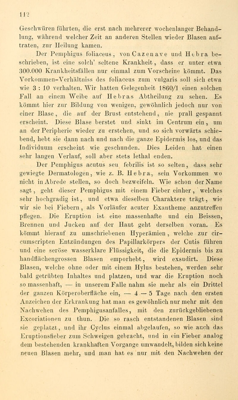 11> Geschwüren führten, die erst nach mehrerer wochenlanger Behand- lung, während welcher Zeit an anderen Stellen wieder Blasen auf- traten, zur Heilung kamen. Der Pemphigus foliaceus, vonCazenave und Hebra be- schrieben, ist eine solch' seltene Krankheit, dass er unter etwa 300.000 Krankheitsfällen nur einmal zum Vorscheine kömmt. Das Vorkommen-Verhältniss des foliaceus zum vulgaris soll sich etwa wie 3 : 10 verhalten. Wir hatten Gelegenheit 1860/1 einen solchen Fall an einem Weibe auf Hebras Abtheilung zu sehen. Es kömmt hier zur Bildung von wenigen, gewöhnlich jedoch nur von einer Blase, die auf der Brust entstehend, nie prall gespannt erscheint. Diese Blase berstet und sinkt im Centrum ein, um an der Peripherie wieder zu erstehen, und so sich vorwärts schie- bend, hebt sie dann nach und nach die ganze Epidermis los, und das Individuum erscheint wie geschunden. Dies Leiden hat einen sehr langen Verlauf, soll aber stets letlial enden. Der Pemphigus acutus seu febrilis ist so selten, dass sehr gewiegte Dermatologen, wie z. B. Hebra, sein Vorkommen wo nicht in Abrede stellen, so doch bezweifeln. Wie schon der Name sagt, geht dieser Pemphigus mit einem Fieber einher, welches sehr hochgradig ist, und etwa dieselben Charaktere trägt, wie wir sie bei Fiebern, als Vorläufer acuter Exantheme anzutreffen pflegen. Die Eruption ist eiae massenhafte und ein Beissen, Brennen und Jucken auf der Haut geht derselben voran. Es kömmt hierauf zu umschriebenen Hyperämien, welche zur cir- cumscripten Entzündungen des Papillarkörpers der Cutis führen und eine seröse wasserklare Flüssigkeit, die die Epidermis bis zu handflächengrossen Blasen emporhebt, wird exsudirt. Diese Blasen, welche ohne oder mit einem Hylus bestehen, werden sehr bald getrübten Inhaltes und platzen, und war die Eruption noch so massenhaft, — in unserem Falle nahm sie mehr als ein Drittel der ganzen Körperoberfläche ein, — 4 — 5 Tage nach den ersten Anzeichen der Erkrankung hat man es gewöhnlich nur mehr mit den Nachwehen des Pemphigusanfalles, mit den zurückgebliebenen Excoriationen zu thun. Die so rasch entstandenen Blasen sind sie geplatzt, und ihr Cyclus einmal abgelaufen, so wie auch das Eruptionsfieber zum Schweigen gebracht, und in ein Fieber analog dem bestehenden krankhaften Vorgange umwandelt, bilden sich keine neuen Blasen mehr, und man hat es nur mit den Nachwehen der