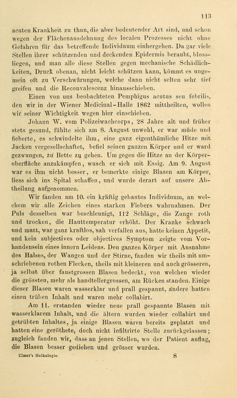 acuten Krankheit zu thun, die aber bedeutender Art sind, und schon wegen der Flächenausdehnung des localen Prozesses nicht ohne Gefahren für das betreffende Individuum einhergehen. Da gar viele Stellen ihrer schützenden und deckenden Epidermis beraubt, bloss- liegen, und man alle diese Stellen gegen mechanische Schädlich- keiten, Druck obenan, nicht leicht schützen kann, kömmt es unge- mein oft zu Verschwärungen, welche dann nicht selten sehr tief greifen und die Reconvalescenz hinausschieben. Einen von uns beobachteten Pemphigus acutus seu febrilis, den wir in der Wiener Medicinal-Halle 1862 mittheilten, wollen wir seiner Wichtigkeit wegen hier einschieben. Johann W. vom Polizeiwachcorps, 28 Jahre alt und früher stets ge&und, fühlte sich am 8. August unwohl, er war müde und fieberte, es schwindelte ihm, eine ganz eigenthümliche Hitze mit Jucken vergesellschaftet, befiel seinen ganzen Körper und er ward gezwungen, zu Bette zu gehen. Um gegen die Hitze an der Körper- oberfläche anzukämpfen, wusch er sich mit Essig. Am 9. August war es ihm nicht besser, er bemerkte einige Blasen am Körper, liess sich ins Spital schaffen, und wurde derart auf unsere Ab- theilung aufgenommen. Wir fanden am 10. ein kräftig gebautes Individuum, an wel- chem wir alle Zeichen eines starken Fiebers wahrnahmen. Der Puls desselben war beschleunigt, 112 Schläge, die Zunge roth und trocken, die Hauttemperatur erhöht. Der Kranke schwach und matt, war ganz kraftlos, sah verfallen aus, hatte keinen Appetit, und kein subjectives oder objectives Symptom zeigte vom Vor- handensein eines innern Leidens. Den ganzen Körper mit Ausnahme des Halses, der Wangen und der Stirne, fanden wir theils mit um- schriebenen rothen Flecken, theils mit kleineren und auch grösseren, ja selbst über faustgrossen Blasen bedeckt, von welchen wieder die grössten, mehr als handtellergrossen, am Rücken standen. Einige dieser Blasen waren wasserklar und prall gespannt, ändere hatten einen trüben Inhalt und waren mehr collabirt. Am 11. erstanden wieder neue prall gespannte Blasen mit wasserklarem Inhalt, und die altern wurden wieder collabirt und getrübten Inhaltes, ja einige Blasen waren bereits geplatzt und hatten eine geröthete, doch nicht infiltrirte Stelle zurückgelassen; zugleich fanden wir, dass an jenen Stellen, wo der Patient auflag, die Blasen besser gediehen und grösser wurden. ülmer's Helkologie. 8