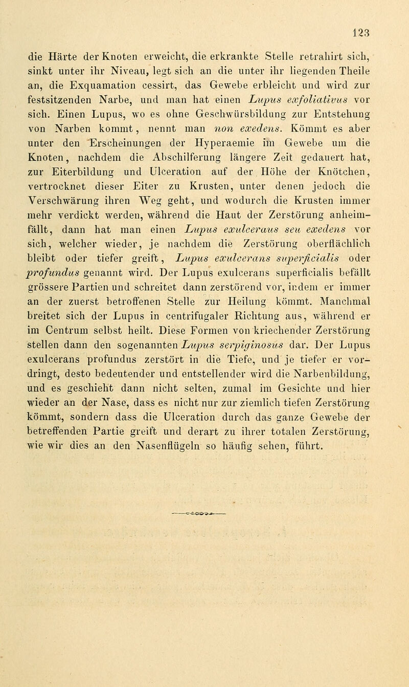 die Härte der Knoten erweicht, die erkrankte Stelle retraliirt sicli, sinkt unter ihr Niveau, legt sich an die unter ihr liegenden Theile an, die Exquamation cessirt, das Gewebe erbleicht und wird zur festsitzenden Narbe, und man hat einen Lupus eocfoliativus vor sich. Einen Lupus, wo es ohne Geschwürsbildung zur Entstehung von Narben kommt, nennt man non eocedens. Kömmt es aber unter den Erscheinungen der Hyperaemie im Gewebe um die Knoten, nachdem die Abschilferung längere Zeit gedauert hat, zur Eiterbildung und Ulceration auf der Höhe der Knötchen, vertrocknet dieser Eiter zu Krusten, unter denen jedoch die Verschwärung ihren Weg geht, und wodurch die Krusten immer mehr verdickt werden, während die Haut der Zerstörung anheim- fällt, dann hat man einen Lupus exulceraus seu eocedens vor sich, welcher wieder, je nachdem die Zerstörung oberflächlich bleibt oder tiefer greift, Lupus exuloerans superficialis oder profundus genannt wird. Der Lupus exulcerans superficialis befällt grössere Partien und schreitet dann zerstörend vor, indem er immer an der zuerst betroffenen Stelle zur Heilung kömmt. Manchmal breitet sich der Lupus in centrifugaler Richtung aus, während er im Centrum selbst heilt. Diese Formen von kriechender Zerstörung stellen dann den sogenannten Lupus serpiginosus dar. Der Lupus exulcerans profundus zerstört in die Tiefe, und je tiefer er vor- dringt, desto bedeutender und entstellender wird die Narbenbildung, und es geschieht dann nicht selten, zumal im Gesichte und hier wieder an der Nase, dass es nicht nur zur ziemlich tiefen Zerstörung kömmt, sondern dass die Ulceration durch das ganze Gewebe der betreffenden Partie greift und derart zu ihrer totalen Zerstörung, wie wir dies an den Nasenflügeln so häufig sehen, führt.