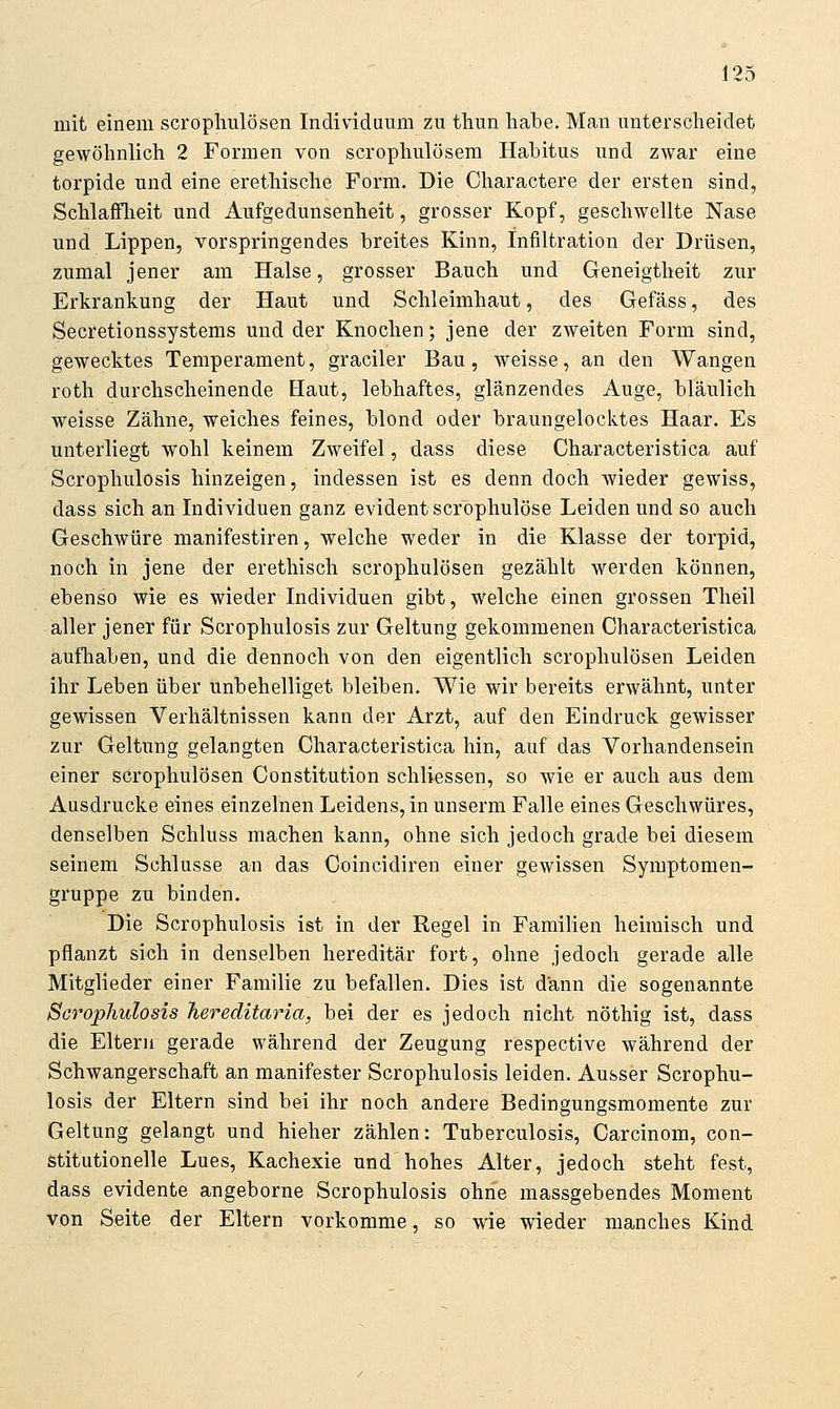 mit einem scropliulösen Individuum zu thun habe. Man unterscheidet gewöhnlich 2 Formen von scrophulösem Habitus und zwar eine torpide und eine erethische Form. Die Charactere der ersten sind, Schlalflieit und Aufgedunsenheit, grosser Kopf, geschwellte Nase und Lippen, vorspringendes breites Kinn, Infiltration der Drüsen, zumal jener am Halse, grosser Bauch und Geneigtheit zur Erkrankung der Haut und Schleimhaut, des Gefäss, des Secretionssystems und der Knochen; jene der zweiten Form sind, gewecktes Temperament, graciler Bau, weisse, an den Wangen roth durchscheinende Haut, lebhaftes, glänzendes Auge, bläulich weisse Zähne, weiches feines, blond oder braungelocktes Haar. Es unterliegt wohl keinem Zweifel, dass diese Characteristica auf Scrophulosis hinzeigen, indessen ist es denn doch wieder gewiss, dass sich an Individuen ganz evident scrophulöse Leiden und so auch Geschwüre manifestiren, welche weder in die Klasse der torpid, noch in jene der erethisch scrophulösen gezählt werden können, ebenso wie es wieder Individuen gibt, welche einen grossen Theil aller jener für Scrophulosis zur Geltung gekommenen Characteristica aufhaben, und die dennoch von den eigentlich scrophulösen Leiden ihr Leben über unbehelliget bleiben. Wie wir bereits erwähnt, unter gewissen Verhältnissen kann der Arzt, auf den Eindruck gewisser zur Geltung gelangten Characteristica hin, auf das Vorhandensein einer scrophulösen Constitution schliessen, so wie er auch aus dem Ausdrucke eines einzelnen Leidens, in unserm Falle eines Geschwüres, denselben Schluss machen kann, ohne sich jedoch grade bei diesem seinem Schlüsse an das Coincidiren einer gewissen Symptomen- gruppe zu binden. Die Scrophulosis ist in der Regel in Familien heimisch und pflanzt sich in denselben hereditär fort, ohne jedoch gerade alle Mitglieder einer Familie zu befallen. Dies ist dann die sogenannte Scrophulosis hereditaria, bei der es jedoch nicht nöthig ist, dass die Eltern gerade während der Zeugung respective während der Schwangerschaft an manifester Scrophulosis leiden. Ausser Scrophu- losis der Eltern sind bei ihr noch andere Bedingungsmomente zur Geltung gelangt und hieher zählen: Tuberculosis, Carcinom, con- stitutionelle Lues, Kachexie und hohes Alter, jedoch steht fest, dass evidente angeborne Scrophulosis ohne massgebendes Moment von Seite der Eltern vorkomme, so wie wieder manches Kind