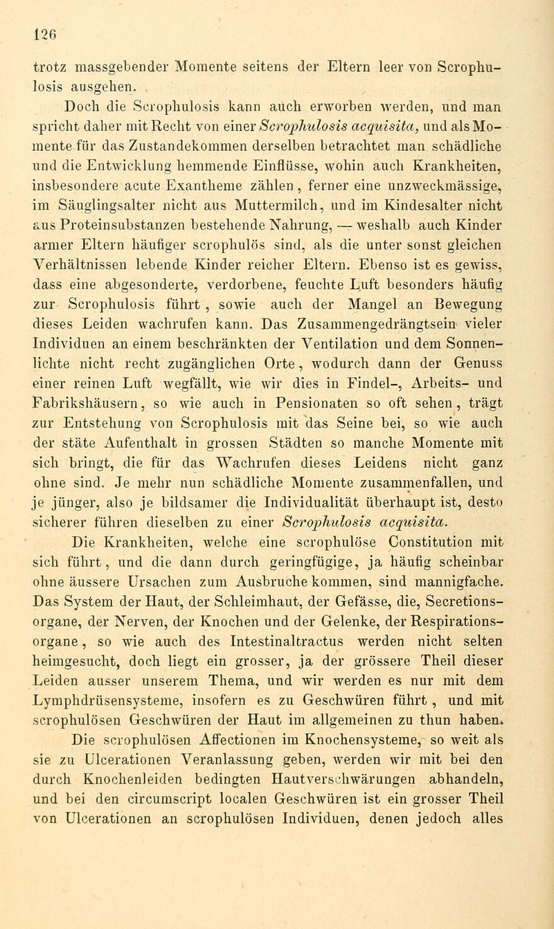 trotz massgebender Momente seitens der Eltern leer von Scrophu- losis ausgehen. , Doch die Scrophulosis kann auch erworben werden, und man spricht daher mit Recht von einer Scrophulosis acquisita, und als Mo- mente für das Zustandekommen derselben betrachtet man schädliche und die Entwicklung hemmende Einflüsse, wohin auch Krankheiten, insbesondere acute Exantheme zählen, ferner eine unzweckmässige, im Säuglingsalter nicht aus Muttermilch, und im Kindesalter nicht aus Proteinsubstanzen bestehende Nahrung, — weshalb auch Kinder armer Eltern häufiger scrophulös sind, als die unter sonst gleichen Verhältnissen lebende Kinder reicher Eltern. Ebenso ist es gewiss, dass eine abgesonderte, verdorbene, feuchte Luft besonders häufig zur- Scrophulosis führt , sowie auch der Mangel an Bewegung dieses Leiden wachrufen kann. Das Zusammengedrängtsein vieler Individuen an einem beschränkten der Ventilation und dem Sonnen- lichte nicht recht zugänglichen Orte, wodurch dann der Genuss einer reinen Luft wegfällt, wie wir dies in Findol-, Arbeits- und Fabrikshäusern, so wie auch in Pensionaten so oft sehen, trägt zur Entstehung von Scrophulosis mit das Seine bei, so wie auch der State Aufenthalt in grossen Städten so manche Momente mit sich bringt, die für das Wachrufen dieses Leidens nicht ganz ohne sind. Je mehr nun schädliche Momente zusammenfallen, und je jünger, also je bildsamer die Individualität überhaupt ist, desto sicherer führen dieselben zu einer Scrophulosis acquisita. Die Krankheiten, welche eine scrophulöse Constitution mit sich führt, und die dann durch geringfügige, ja häufig scheinbar ohne äussere Ursachen zum Ausbruche kommen, sind mannigfache. Das System der Haut, der Schleimhaut, der Gefässe, die, Secretions- organe, der Nerven, der Knochen und der Gelenke, der Respirations- organe , so wie auch des Intestinalfcractus werden nicht selten heimgesucht, doch liegt ein grosser, ja der grössere Theil dieser Leiden ausser unserem Thema, und wir werden es nur mit dem Lymphdrüsensysteme, insofern es zu Geschwüren führt , und mit scrophulösen Geschwüren der Haut im allgemeinen zu thun haben* Die scrophulösen Affectionen im Knochensysteme, so weit als sie zu Ulcerationen Veranlassung geben, werden wir mit bei den durch Knochenleiden bedingten Hautverschwärungen abhandeln, und bei den circumscript localen Geschwüren ist ein grosser Theil von Ulcerationen an scrophulösen Individuen, denen jedoch alles