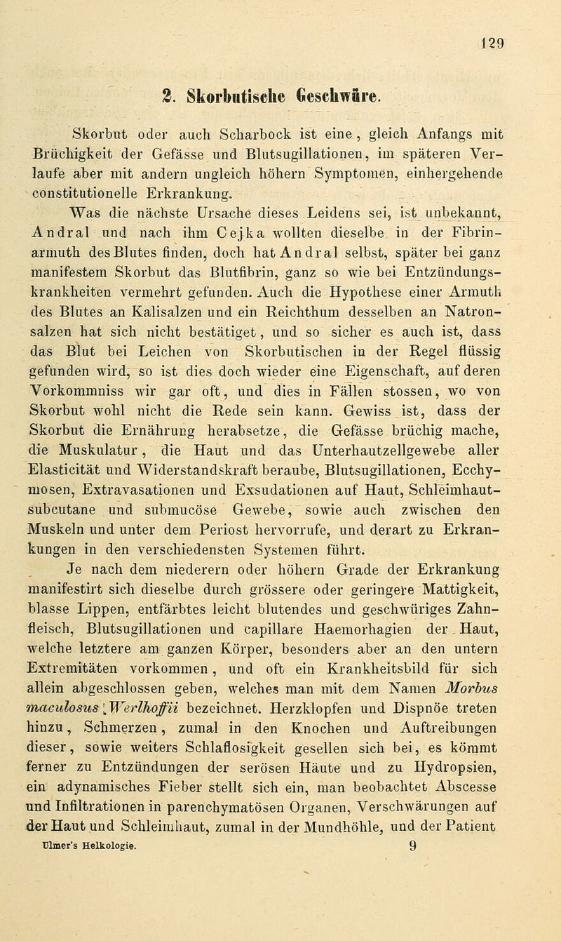 2. Skorbntisclie Geschwäre. Skorbut oder auch Scliarbock ist eine, gleich Anfangs mit Brüchigkeit der Gefässe und Blutsugillationen, im späteren Ver- laufe aber mit andern ungleich höhern Symptomen, einhergehende constitutionelle Erkrankung. Was die nächste Ursache dieses Leidens sei, ist unbekannt, Andral und nach ihm Cejka wollten dieselbe in der Fibrin- armuth des Blutes finden, doch hat Andral selbst, später bei ganz manifestem Skorbut das Blutfibrin, ganz so wie bei Entzündungs- krankheiten vermehrt gefunden. Auch die Hypothese einer Armuth des Blutes an Kalisalzen und ein Reichthum desselben an Natron- salzen hat sich nicht bestätiget, und so sicher es auch ist, dass das Blut bei Leichen von Skorbutischen in der Regel flüssig gefunden wird, so ist dies doch wieder eine Eigenschaft, auf deren Vorkommniss wir gar oft, und dies in Fällen stossen, wo von Skorbut wohl nicht die Rede sein kann. Gewiss ist, dass der Skorbut die Ernährung herabsetze, die Gefässe brüchig mache, die Muskulatur, die Haut und das Unterhautzellgewebe aller Elasticität und Widerstandskraft beraube, Blutsugillationen, Ecchy- mosen, Extravasationen und Exsudationen auf Haut, Schleimhaut- subcutane und submucöse Gewebe, sowie auch zwischen den Muskeln und unter dem Periost hervorrufe, und derart zu Erkran- kungen in den verschiedensten Systemen führt. Je nach dem niederem oder höhern Grade der Erkrankung manifestirt sich dieselbe durch grössere oder geringei-e Mattigkeit, blasse Lippen, entfärbtes leicht blutendes und geschwüriges Zahn- fleisch, Blutsugillationen und capillare Haemorhagien der Haut, welche letztere am ganzen Körper, besonders aber an den untern Extremitäten vorkommen, und oft ein Krankheitsbild für sich allein abgeschlossen geben, welches man mit dem Namen Morbus maculosus [Werlhoffii bezeichnet. Herzklopfen und Dispnöe treten hinzu, Schmerzen, zumal in den Knochen und Auftreibungen dieser, sowie weiters Schlaflosigkeit gesellen sich bei, es kömmt ferner zu Entzündungen der serösen Häute und zu Hydropsien, ein adynamisches Fieber stellt sich ein, man beobachtet Abscesse und Infiltrationen in parenchymatösen Organen, Verschwärungen auf der Haut und Schleimhaut, zumal in der Mundhöhle, und der Patient ülmcr's Helkologie. 9