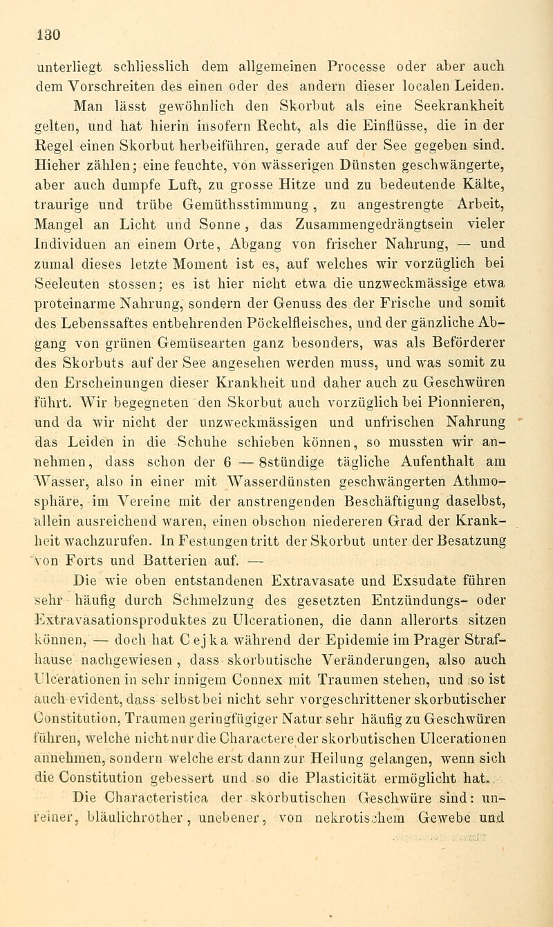 unterliegt schliesslich dem allgemeinen Processe oder aber auch dem Vorschreiten des einen oder des andern dieser localen Leiden. Man lässt gewöhnlich den Skorbut als eine Seekrankheit gelten, und hat hierin insofern Recht, als die Einflüsse, die in der Regel einen Skorbut herbeiführen, gerade auf der See gegeben sind. Hieher zählen; eine feuchte, von wässerigen Dünsten geschwängerte, aber auch dumpfe Luft, zu grosse Hitze und zu bedeutende Kälte, traurige und trübe Gemüthsstimmung, zu angestrengte Arbeit, Mangel an Licht und Sonne, das Zusammengedrängtsein vieler Individuen an einem Orte, Abgang von frischer Nahrung, — und zumal dieses letzte Moment ist es, auf welches wir vorzüglich bei Seeleuten stossen; es ist hier nicht etwa die unzweckmässige etwa proteinarme Nahrung, sondern der Genuss des der Frische und somit des Lebenssaftes entbehrenden Pöckelfleisches, und der gänzliche Ab- gang von grünen Gemüsearten ganz besonders, was als Beförderer des Skorbuts auf der See angesehen werden muss, und was somit zu den Erscheinungen dieser Krankheit und daher auch zu Geschwüren führt. Wir begegneten den Skorbut auch vorzüglich bei Pionnieren, und da wir nicht der unzweckmässigen und unfrischen Nahrung das Leiden in die Schuhe schieben können, so mussten wir an- nehmen, dass schon der 6 —Sstündige tägliche Aufenthalt am Wasser, also in einer mit Wasserdünsten geschwängerten Athmo- sphäre, im Vereine mit der anstrengenden Beschäftigung daselbst, allein ausreichend waren, einen obschon niedereren Grad der Krank- heit wachzurufen. In Festungen tritt der Skorbut unter der Besatzung 'von Forts und Batterien auf. — Die wie oben entstandenen Extravasate und Exsudate führen sehr häufig durch Schmelzung des gesetzten Entzündungs- oder Extravasationsproduktes zu ülcerationen, die dann allerorts sitzen können, — doch hat C ej ka während der Epidemie im Prager Straf- hause nachgewiesen , dass skorbutische Veränderungen, also auch Ülcerationen in sehr innigem Connex mit Traumen stehen, und so ist auch evident, dass selbst bei nicht sehr vorgeschrittener skorbutischer Constitution, Traumen geringfügiger Natur sehr häufig zu Geschwüren führen, welche nicht nur die Charactere der skorbutischen Ülcerationen annehmen, sondern welche erst dann zur Heilung gelangen, wenn sich die Constitution gebessert und so die Plasticität ermöglicht hat.. Die Characteristica der skorbutischen Geschwüre sind: un- reiner, bläulichrother, unebener, von nekrotischem Gewebe ua.d