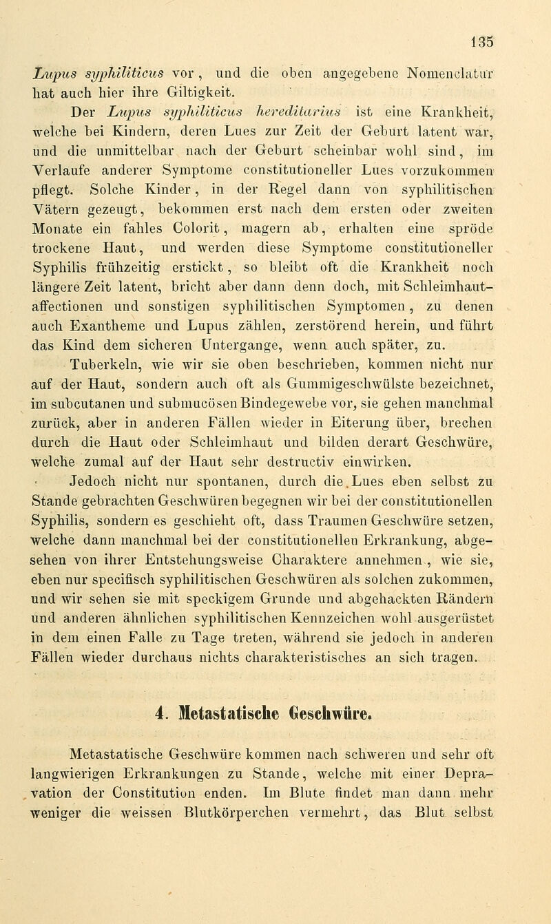 Lupus sypTiiliticus vor , und die oben angegebene Nomenclatur hat auch hier ihre Giltigkeit. Der Lupus syphiliticus hereditärius ist eine Krankheit, welche bei Kindern, deren Lues zur Zeit der Geburt latent war, und die unmittelbar nach der Geburt scheinbar wohl sind, im Verlaufe anderer Symptome constitutioneller Lues vorzukommen pflegt. Solche Kinder, in der Regel dann von syphilitischen Vätern gezeugt, bekommen erst nach dem ersten oder zweiten Monate ein fahles Colorit, magern ab, erhalten eine spröde trockene Haut, und werden diese Symptome constitutioneller Syphilis frühzeitig erstickt, so bleibt oft die Krankheit noch längere Zeit latent, bricht aber dann denn doch, mit Schleimhaut- affectionen und sonstigen syphilitischen Symptomen, zu denen auch Exantheme und Lupus zählen, zerstörend herein, und führt das Kind dem sicheren Untergange, wenn auch später, zu. Tuberkeln, wie wir sie oben beschrieben, kommen nicht nur auf der Haut, sondern auch oft als Gummigeschwülste bezeichnet, im subcutanen und submucösen Bindegewebe vor, sie gehen manchmal zurück, aber in anderen Fällen wieder in Eiterung über, brechen durch die Haut oder Schleimhaut und bilden derart Geschwüre, welche zumal auf der Haut sehr destructiv einwirken. Jedoch nicht nur spontanen, durch die.Lues eben selbst zu Stande gebrachten Geschwüren begegnen wir bei der constitutionellen Syphilis, sondern es geschieht oft, dass Traumen Geschwüre setzen, welche dann manchmal bei der constitutionellen Erkrankung, abge- sehen von ihrer Entstehungsweise Charaktere annehmen , wie sie, eben nur specifisch syphilitischen Geschwüren als solchen zukommen, und wir sehen sie mit speckigem Grunde und abgehackten Rändern und anderen ähnlichen syphilitischen Kennzeichen wohl ausgerüstet in dem einen Falle zu Tage treten, während sie jedoch in anderen Fällen wieder durchaus nichts charakteristisches an sich tragen. 4. Metastatische beschwüre. Metastatische Geschwüre kommen nach schweren und sehr oft langwierigen Erkrankungen zu Stande, welche mit einer Depra- : vation der Constitution enden. Im Blute findet man dann mehr weniger die weissen Blutkörperchen vermehrt, das Blut selbst