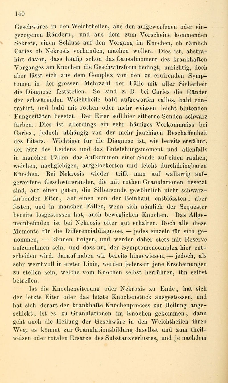 Geschwüres in den Weichtheilen, aus den aufgeworfenen oder ein- gezogenen Rändern, und aus dem zum Vorscheine kommenden Sekrete, einen Schluss auf den Vorgang im Knochen, ob nämlich Caries ob Nekrosis vorhanden, machen wollen. Dies ist, abstra- hirt davon, dass häufig schon das Causalmoment des krankhaften Vorganges am Knochen die Geschwürsform bedingt, unrichtig, doch aber lässt sich aus dem Complex von den zu eruirenden Symp- tomen in der grossen Mehrzahl der Fälle mit aller Sicherheit die Diagnose feststellen. So sind z. B. bei Caries die Ränder der schwärenden Weichtheile bald aufgeworfen callös, bald con- trahirt, und bald mit rothen oder mehr weissen leicht blutenden Fungositäten besetzt. Der Eiter soll hier silberne Sonden schwarz färben. Dies ist allerdings ein sehr häufiges Vorkommniss bei Caries , jedoch abhängig von der mehr jauchigen Beschaffenheit des Eiters. Wichtiger für die Diagnose ist, wie bereits erwähnt, der Sitz des Leidens und das Entstehungsmoment und allenfalls in manchen Fällen das Aufkommen einer Sonde auf einen rauhen, weichen, nachgiebigen, aufgelockerten und leicht durchdringbaren Knochen. Bei Nekrosis wieder triff't man auf wallartig auf- geworfene Geschwürsränder, die mit rothen Granulationen besetzt sind, auf einen guten, die Silbersonde gewöhnlich nicht schwarz- färbenden Eiter, auf einen von der Beinhaut entblössten, aber festen, und in manchen Fällen, wenn sich nämlich der Sequester bereits losgestossen hat, auch beweglichen Knochen. Das Allge- meinbefinden ist bei Nekrosis öfter gut erhalten. Doch alle diese Momente für die DifFerencialdiagnose, — jedes einzeln für sich ge- nommen, — können trügen, und werden daher stets mit Reserve aufzunehmen sein, und dass nur der Symptomencomplex hier ent- scheiden wird, daraufhaben wir bereits hingewiesen, — jedoch, als sehr werthvoll in erster Linie, werden jederzeit jene Erscheinungen zu stellen sein, welche vom Knochen selbst herrühren, ihn selbst betreffen. Ist die Knocheneiterung oder Nekrosis zu Ende, hat sich der letzte Eiter oder das letzte Knochenstück ausgestossen, und hat sich derart der krankhafte Knöchenprocess zur Heilung ange- schickt , ist es zu Granulationen im Knochen gekommen , dann geht auch die Heilung der Geschwüre in den Weichtheilen ihren Weg, es kömmt zur Granulationsbildung daselbst und zum theil- weisen oder totalen Ersätze des Substanzverlustes, und je nachdem